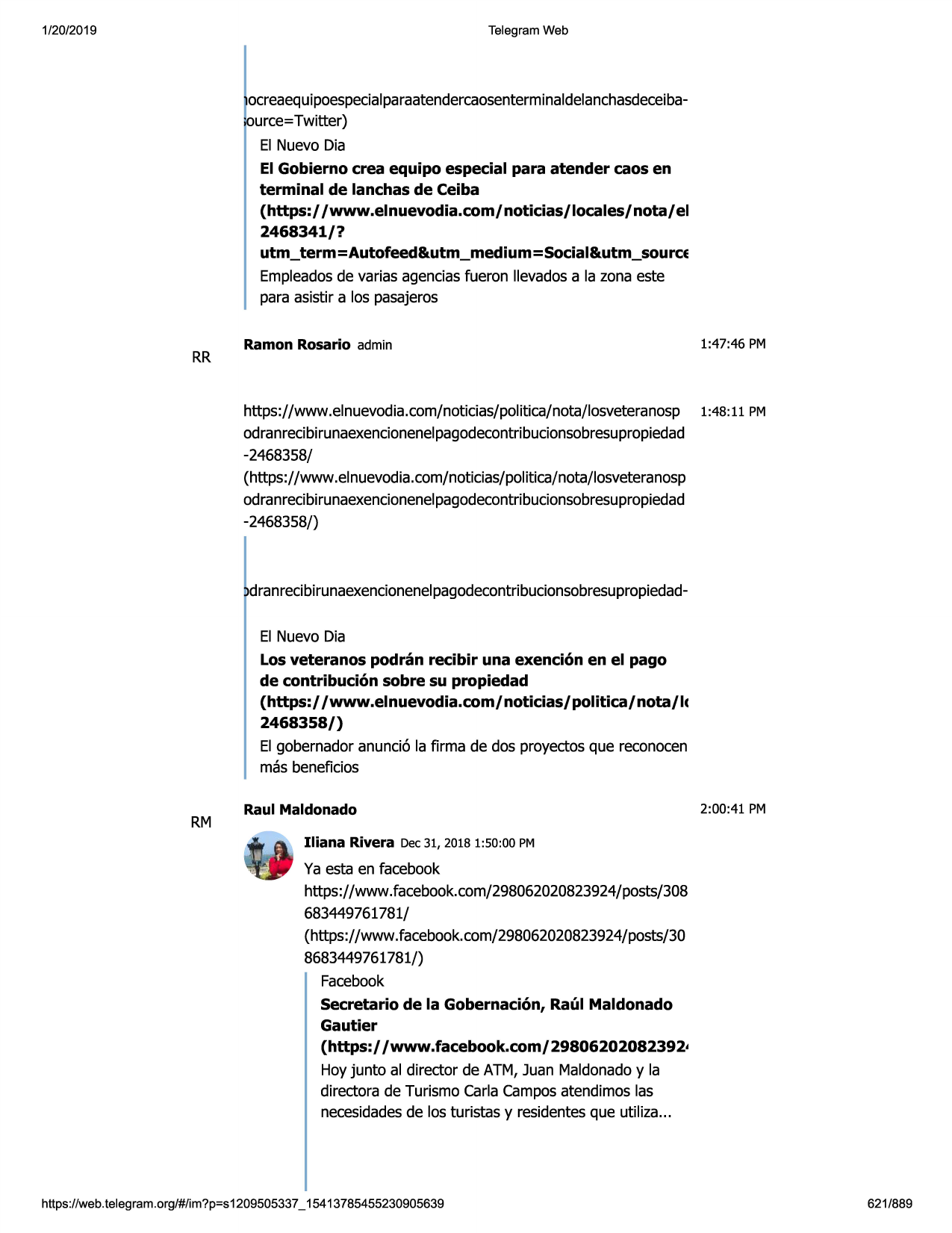 1/20/2019

telegram web

ocreaequipoespecialparaatendercaosenterminaldelanchasdeceibaource=twitter)
el nuevo dia
el gobierno crea equipo especial para atender caos en
terminal de lanchas de ceiba
(https:/ /www.elnuevodia.com/noticias/locales/nota/el
2468341/?
utm_term=autofeed&utm_medium=social&utm_source
empleadosde varias agenciasfueron llevadosa la zona este
para asistir a los pasajeros

rr

ramon rosario admin

1:47:46 pm

https://www .elnuevodia.com/noticias/politica/nota/losveteranosp 1:48: 11 pm
odranrecibirunaexencionenelpagodecontr
ibucionsobresupropiedad
-2468358/
(https://www .elnuevodia.com/noticias/politica/nota/losveteranosp
odranrecibirunaexencionenelpagodecontribucionsobresupropiedad
-2468358/)

dranrecibirunaexencionenelpagodecontribucionsobresupropiedadel nuevo dia
los veteranos podran recibir una exencion en el pago
de contribucion sobre su propiedad
(https:/ /www.elnuevodia.com/noticias/politica/nota/lc
2468358/)
el gobernadoranunci6 la firma de dos proyectosque reconocen
mas beneficios

rm

raul maldonado

2:00:41 pm

iliana rivera dec 31, 2018 1:50:00 pm

ya esta en facebook
https://www.facebook.com/298062020823924/posts/308
683449761781/
(https://www .facebook.com/298062020823924/posts/30
8683449761781/)
facebook
secretario de la gobernacion, raul maldonado
gautier
(https:/ /www.facebook.com/29806202082392•
hoyjunta al director de atm, juan maldonadoy la
directora de turismo carla camposatendimoslas
necesidadesde los turistas y residentesque utiliza...

https ://web .telegram .org/#/im?p=s1209505337 _ 15413785455230905639

621/889

