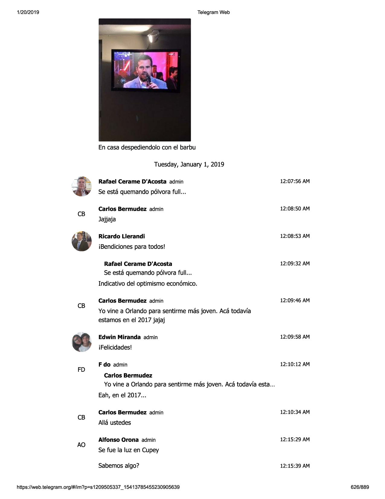 1/20/2019

telegram web

en casa despediendolocon el barbu
tuesday,january 1, 2019
rafael cerame d'acosta admin

12:07:56 am

se esta quemandop61vorafull. ..

cb

carlos bermudez admin

12:08:50 am

jajjaja
ricardo llerandi

12:08:53 am

ibendicionespara todos!
rafael cerame d'acosta

12:09:32 am

se esta quemandop61vorafull. ..
indicativo del optimismo econ6mico.

cb

carlos bermudez admin

12:09:46 am

yo vine a orlando para sentirme masjoven. aca todavfa
estamosen el 2017 jajaj
edwin miranda admin

12:09:58 am

ifelicidades!

fd

f do admin

12:10:12 am

carlos bermudez

yo vine a orlando para sentirme masjoven. aca todavfa esta...
eah, en el 2017 ...

cb

ao

carlos bermudez admin

12:10:34 am

alla ustedes
alfonso orona admin

12:15:29 am

se fue la luz en cupey
sabemosalga?

https ://web .telegram .org/#/im?p=s1209505337 _ 15413785455230905639

12:15:39 am

626/889


