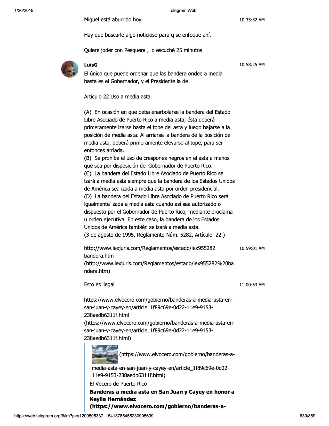 1/20/2019

telegram web

miguelesta aburrido hoy

10:33:32 am

hay que buscarlealga noticioso para q se enfoque ahf.
quierejoder con pesquera, lo escuche25 minutes
luisg

10:58:25 am

el (mica que puede ordenar que las banderaondee a media
hasta es el gobernador,y el presidentela de
artfculo 22 uso a media asta.
(a) en ocasi6nen que deba enarbolarsela banderadel estado
libre asociadode puerto ricoa media asta, esta debera
primeramenteizarse hasta el tape del asta y luego bajarse a la
posici6nde media asta. al arriarse la banderade la posici6nde
media asta, debera primeramenteelevarseal tape, para ser
entoncesarriada.
(b) se prohfbe el uso de cresponesnegros en el asta a menos
que sea por disposici6ndel gobernadorde puerto rico.
(c) la banderadel estadolibre asociadode puerto ricose
izara a media asta siempre que la banderade los estadosunidos
de americasea izada a media asta por orden presidencial.
(d) la banderadel estadolibre asociadode puerto ricosera
igualmenteizada a media asta cuando asf sea autorizadoo
dispuestopor el gobernadorde puerto rico, mediante proclama
u orden ejecutiva. en este caso, la banderade los estados
unidosde americatambien se izara a media asta.
(3 de agosto de 1995, reglamentonum. 5282, artfculo 22.)
http://www.lexjuris.com/reglamentos/estado/lex955282
10:59:01
bandera.htm
(http://www .lexjuris.com/reglamentos/estado/lex955282%20ba
ndera.htm)
estoes ilegal

am

11:00:53 am

https://www.elvocero.com/gobierno/banderas-a-media-asta-ensan-juan-y-cayey-en/article_! f89c69e-0d22-11e9-9153238aedb63ll f. html
(https://www.elvocero.com/gobierno/banderas-a-media-asta-ensan-juan-y-cayey-en/article_! f89c69e-0d22-1le9-9153238aedb6311
f. html)
(https://www.elvocero.com/gobierno/banderas-amedia-asta-en-san-juan-y-cayey-en/article_1f89c69e-0d22lle9-9153-238aedb6311f.html)
el vocerode puerto rico
banderas a media asta en san juan y cayey en honor a
keylla hernandez
(https:/ /www.elvocero.com/ gobierno/banderas-ahttps ://web .telegram .org/#/im?p=s1209505337 _ 15413785455230905639

630/889


