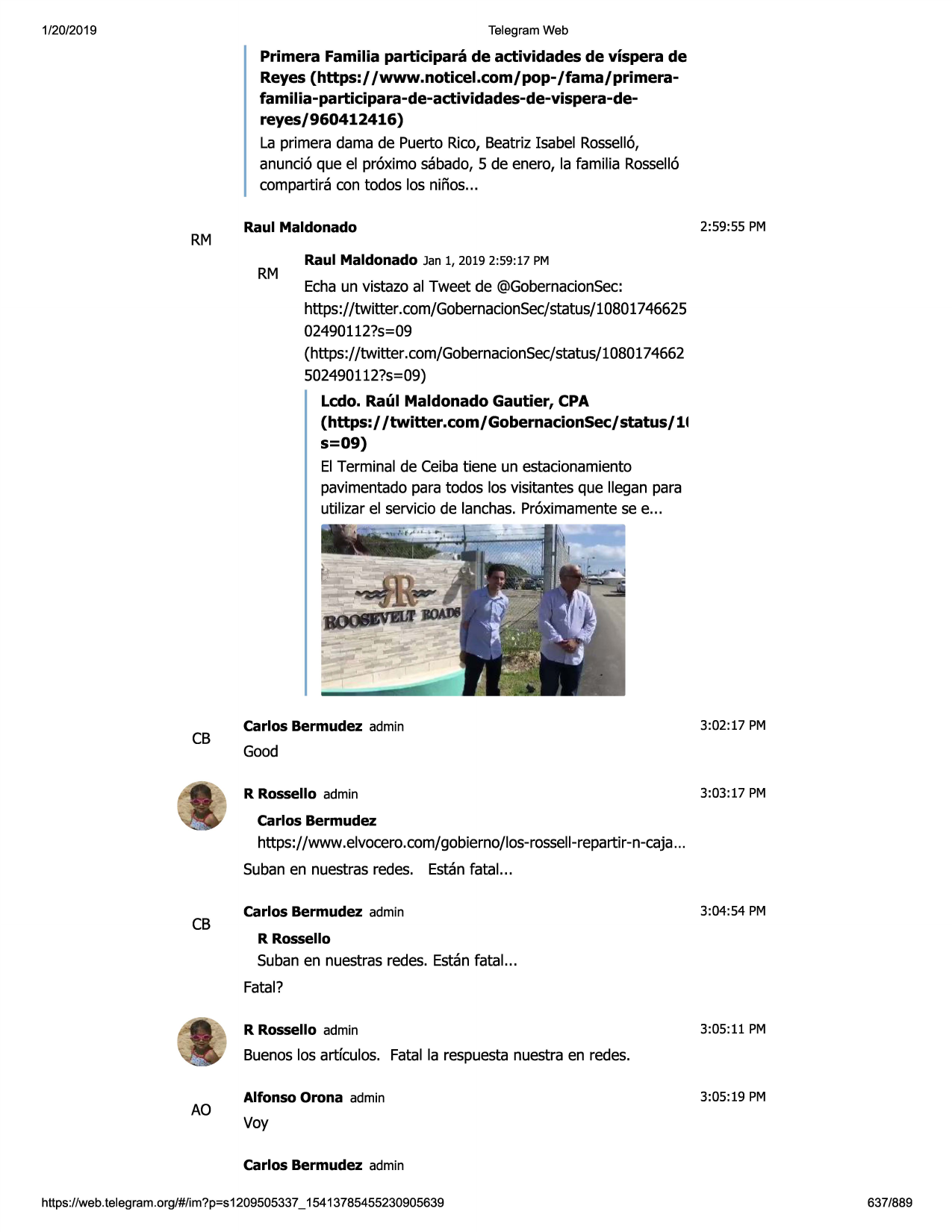 1/20/2019

telegram web

primera familia participara de actividades de vispera de
reyes (https:/ /www.noticel.com/pop-/fama/primerafamilia-participara-de-actividades-de-vispera-dereyes/960412416)
la primera dama de puerto rico, beatrizisabel rosse116,
anunci6 que el pr6ximo sabado,5 de enero, la familia rossell6
compartira con todos las ninos...

rm

raul maldonado

rm

2:59:55 pm

raul maldonado jan 1, 20192:59:17 pm

echaun vistazo al tweet de @gobernacionsec:
https://twitter .com/gobernacionsec/status/10801746625
02490112?s=09
(https://twitter.com/gobernacionsec/status/1080174662
502490112?s=09)
ledo. raul maldonado gautier, cpa
(https:/ /twitter.com/gobernacionsec/status/11
s=09)
el terminal de ceibatiene un estacionamiento
pavimentadopara todos las visitantes que llegan para
utilizar el serviciode lanchas.pr6ximamentesee ...

cb

carlos bermudez admin

3:02 :17 pm

good
r rossello admin

3:03:17 pm

carlos bermudez

https://www .elvocero.com/gobierno/los-rossell-repartir-n-caja
...
subanen nuestrasredes. estanfatal...

cb

carlos bermudez admin

3:04:54 pm

r rossello

subanen nuestrasredes. estanfatal...
fatal?
r rossello admin

3:05:11 pm

buenoslas artfculos. fatal la respuestanuestra en redes.

ao

alfonso orona admin

3:05:19 pm

vay
carlos bermudez admin

https ://web .telegram .org/#/im?p=s1209505337 _ 15413785455230905639

637/889

