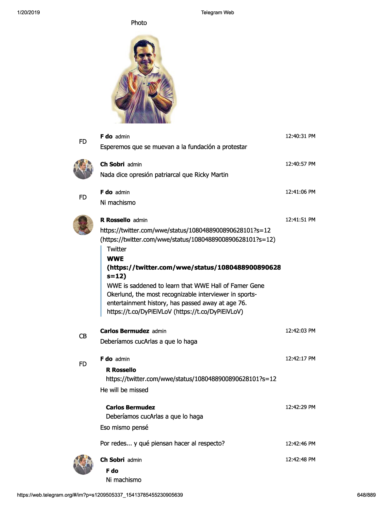 1/20/2019

telegram web

photo

fd

f do admin

12:40:31 pm

esperemosque se muevan a la fundaci6n a protestar
ch sobri admin

12:40:57 pm

nada dice opresi6n patriarcal que ricky martin

fd

f do admin

12:41:06 pm

ni machismo
r rossello admin

12:41:51 pm

https://twitter.com/wwe/status/1080488900890628101?s=12
(https://twitter .com/wwe/status/1080488900890628101
?s=12)
twitter
wwe
(https://twitter.com/wwe/status/1080488900890628
s=12)

wwe is saddenedto learn that wwe hall of farnergene
okerlund, the most recognizableinterviewer in sportsentertainment history, has passedaway at age 76.
https://t.co/dypieivlov(https://t.co/dypieivlov)

cb

fd

carlos bermudez admin

12:42:03 pm

deberfamoscucarlasa que lo haga
f do admin

12:42:17 pm

r rossello

https://twitter .com/wwe/status/1080488900890628101
?s=12
he will be missed
carlos bermudez

12:42:29 pm

deberfamoscucarlasa que lo haga
eso mismo pense
por redes... y que piensanhacer al respecto?

12:42:46 pm

ch sobri admin

12:42:48 pm

fdo

ni machismo
https ://web .telegram .org/#/im?p=s1209505337 _ 15413785455230905639

648/889

