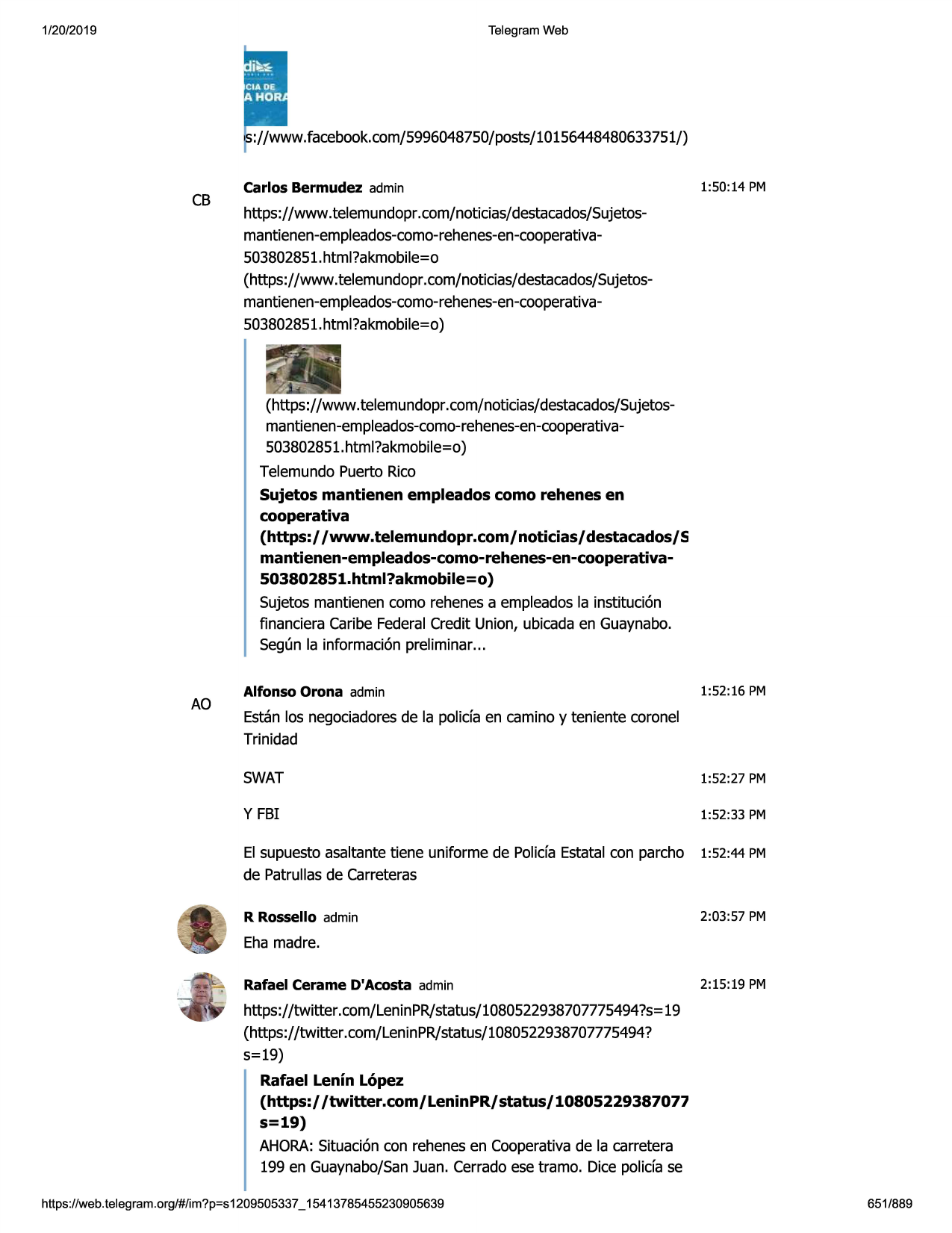 1/20/2019

telegram web

://www.facebook.com/5996048750/posts/10156448480633751/)

cb

carlos bermudez admin

1:50:14 pm

https://www.telemundopr.com/noticias/destacados/sujetosmantienen-empleados-como-rehenes-en-cooperativa503802851.html?akmobile=o
(https://www.telemundopr.com/noticias/destacados/sujetosmantienen-empleados-como-rehenes-en-cooperativa503802851.html?akmobile=o)

(https://www.telemundopr.com/noticias/destacados/sujetosmantienen-empleados-como-rehenes-en-cooperativa503802851.html?akmobile=o)
telemundopuerto rico
sujetos mantienen empleados como rehenes en
cooperativa
(https:/ /www.telemundopr.com/noticias/destacados/s
mantienen-empleados-como-rehenes-en-cooperativa503802851.html?akmobile=o}
sujetos mantienencomo rehenesa empleadosla instituci6n
financiera caribe federalcredit union, ubicadaen guaynabo.
seg(mla informaci6npreliminar...

ao

alfonso orona admin

1:52:16 pm

estanlos negociadoresde la polida en camino y teniente coronel
trinidad
swat

1:52:27 pm

y fbi

1:52 :33 pm

el supuestoasaltantetiene uniforme de polida estatalcon parcho 1:52:44 pm
de patrullasde carreteras
r rossello admin

2:03 :57 pm

eha madre.
rafael cerame d'acosta admin

2:15:19 pm

https://twitter.com/leninpr/status/1080522938707775494?s=19
(https://twitter.com/leninpr/status/1080522938707775494?
5=19)
rafael lenin lopez
(https:/ /twitter.com/ leninpr/ status/ 10805229387077
s=19}
ahora:situaci6ncon rehenesen cooperativade la carretera
199 en guaynabo/sanjuan. cerradoese tramo. dice polida se
https ://web .telegram .org/#/im?p=s1209505337 _ 15413785455230905639

651/889

