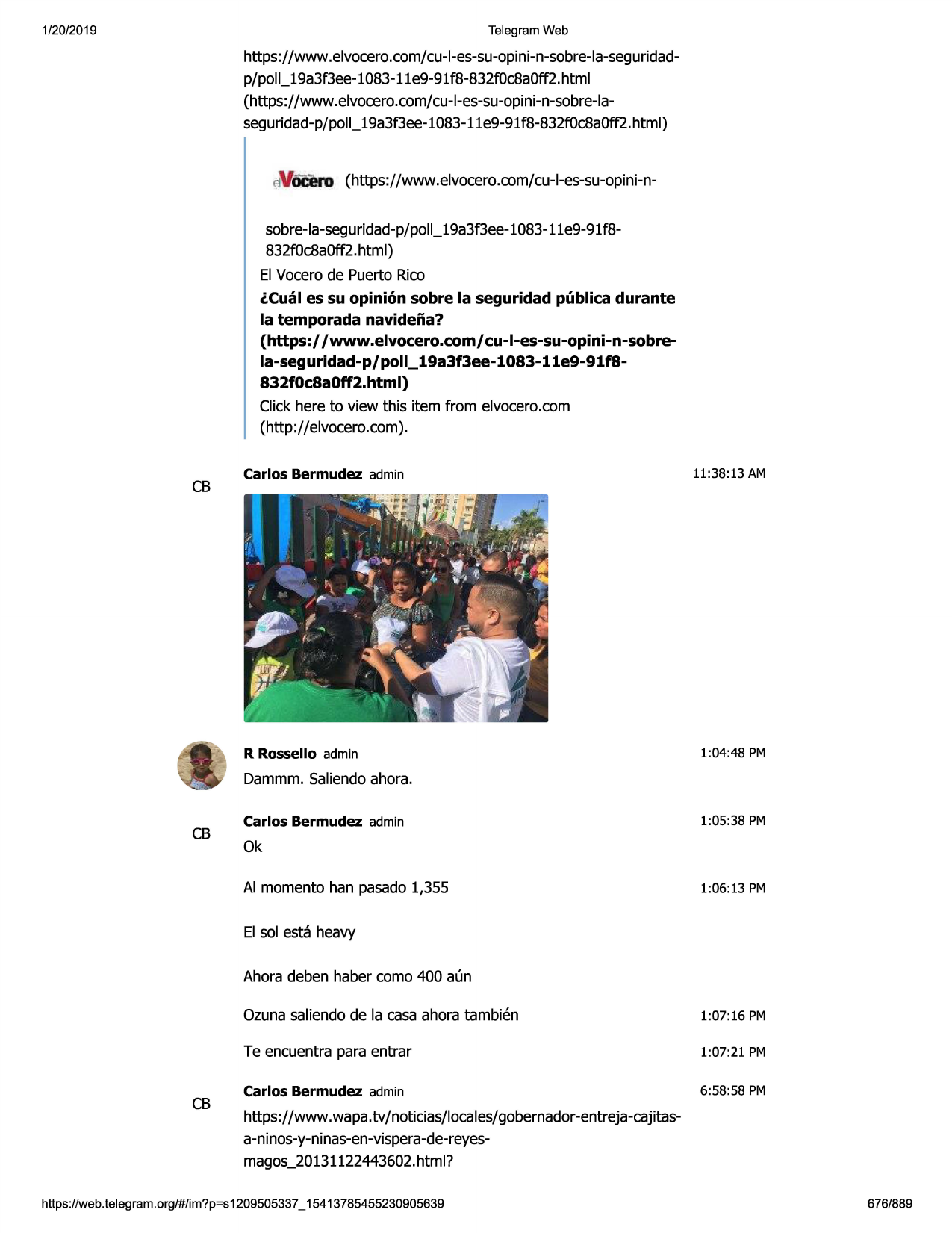 1/20/2019

telegram web

https://www .elvocero.com/cu-l-es-su-opini-n-sobre-la-seguridadp/poll_19a3f3ee-1083-11e9-91f8-832f0c8a0ff2.html
(https://www .elvocero.com/cu-l-es-su-opini-n-sobre-laseguridad-p/poll_19a3f3ee-1083-11e9-91
f8-832f0c8a0ff2.html)

eivocero(https://www.elvocero.com/cu+es-su-opini-nsobre-la-seguridad-p/poll_19a3f3ee-1083-11e9-91f8832f0c8a0ff2.html)
el vocerode puerto rico
lcual es su opinion sobre la seguridad publica durante
la temporada navideiia?
(https://www.elvocero.com/cu-l-es-su-opini-n-sobrela-seguridad-p/poll_19a3f3ee-1083-11e9-91f8832f0c8a0ff2.html)
click here to view this item from elvocero.com
(http://elvocero.com).

cb

carlos bermudez admin

r rossello admin

11:38:13 am

1:04 :48 pm

dammm.saliendoahora.

cb

carlos bermudez admin

1:05:38 pm

ok
al momenta han pasado1,355

1:06:13 pm

el sol esta heavy
ahora deben haber coma 400 aun

cb

ozunasaliendode la casa ahora tambien

1:07:16 pm

te encuentra para entrar

1:07:21 pm

carlos bermudez admin

6:58:58 pm

https://www .wapa.tv/ noticias/locales/gobernador-entreja-cajitasa-ninos-y-ninas-en-vispera-de-reyesmagos_2013112244
3602.html?

https ://web .telegram .org/#/im?p=s1209505337 _ 15413785455230905639

676/889

