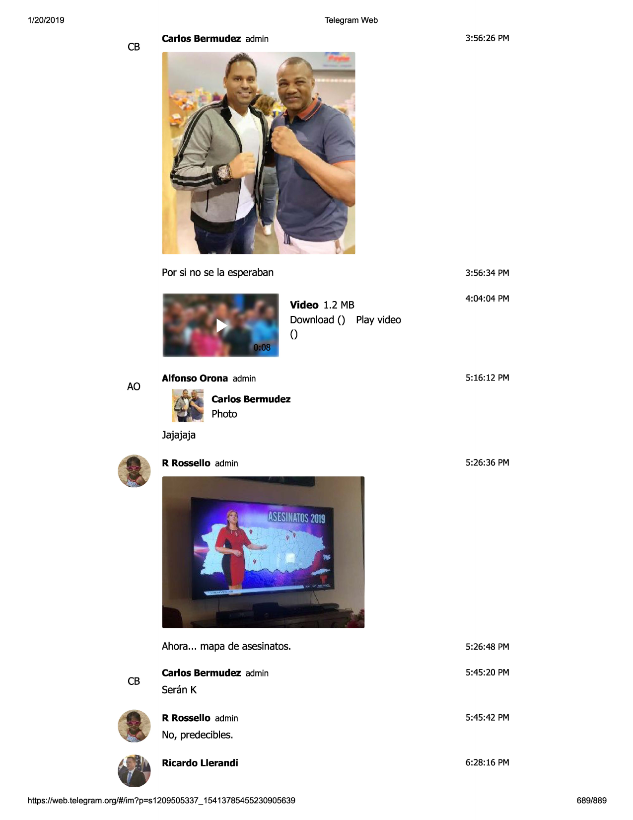 1/20/2019

telegram web

cb

carlos bermudez admin

3:56:26 pm

por si no se la esperaban

3:56:34 pm

....
, .......
,.
~) ~

_ __i

ao

•l

video 1.2 mb
download () playvideo
()

alfonso orona admin

4:04:04 pm

5:16:12 pm

carlos bermudez
photo

jajajaja

cb

r rossello admin

5:26:36 pm

ahora... mapa de asesinatos.

5:26:48 pm

carlos bermudez admin

5:45:20 pm

seran k
r rossello admin

5:45:42 pm

no, predecibles.
ricardo llerandi

https ://web .telegram .org/#/im?p=s1209505337 _ 15413785455230905639

6:28:16 pm

689/889

