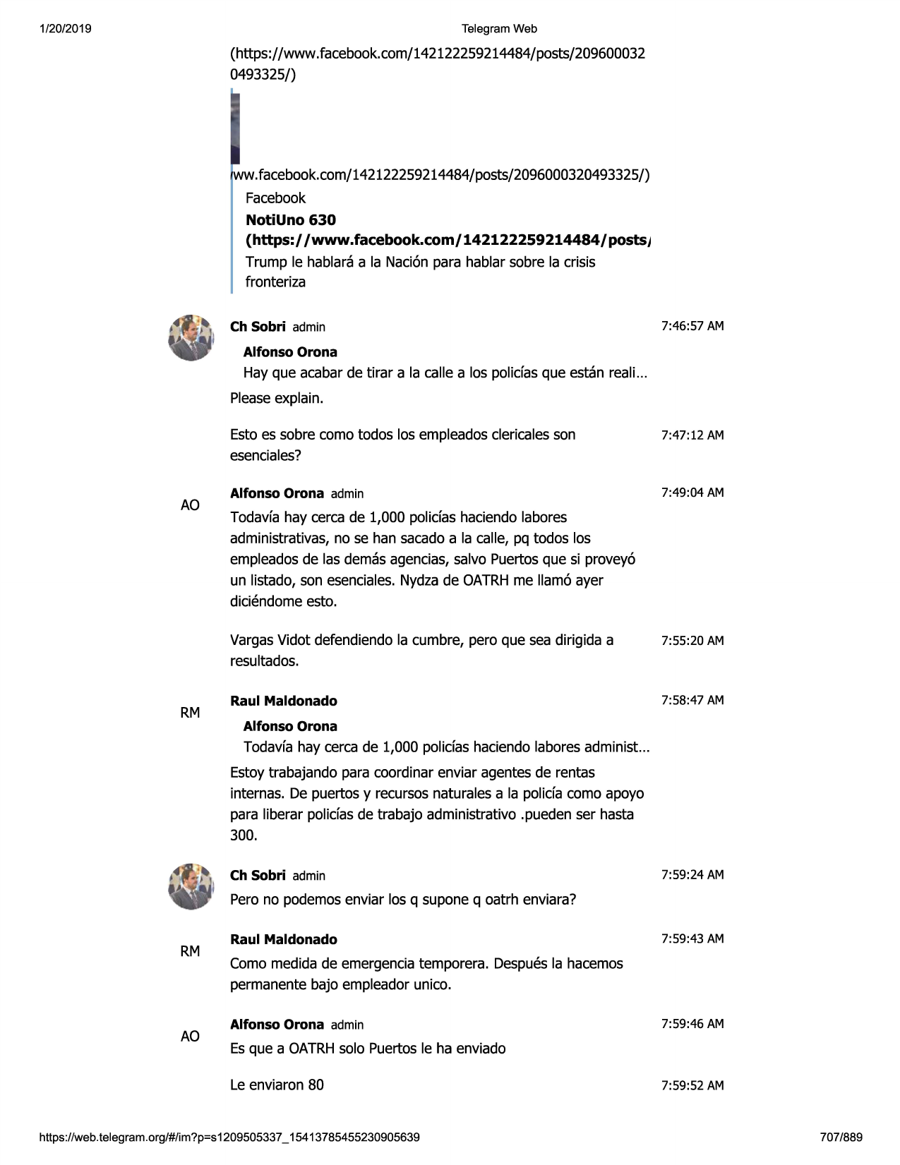 1/20/2019

telegram web

(htt.ps://www.facebook.com/142122259214484/posts/209600032
0493325/)

ww.facebook.com/142122259214484/posts/2096000320493325/)
facebook

notiuno 630
(https:/ /www.facebook.com/

142122259214484/

posts,

trump le hablaraa la nacionpara hablar sobre la crisis
fronteriza
ch sobri admin

7:46:57 am

alfonso orona

hay que acabarde tirar a la calle a los polidas que estan reali...
pleaseexplain.

ao

rm

estoes sobre como todos los empleadosclericalesson
esenciales?

7:47 :12 am

alfonso orona admin

7:49:04 am

todavfahay cerca de 1,000 polidas haciendalabores
administrativas,no se han sacadoa la calle, pq todos los
empleadosde las demasagencias,salvo puertosque si provey6
un listado, son esenciales.nydzade oatrhme llam6 ayer
diciendomeesto.
vargasvidot defendiendola cumbre, pero que sea dirigida a
resultados.

7:55:20 am

raul maldonado

7:58:47 am

alfonso orona

todavfahay cerca de 1,000 polidas haciendalaboresadminist...
estoytrabajando para coordinar enviar agentesde rentas
internas. de puertos y recursosnaturalesa la polida como apoyo
para liberar polidas de trabajo administrativo .puedenser hasta
300.
ch sobri admin

7:59:24 am

pero no podemosenviar los q supone q oatrh enviara?

rm

ao

raul maldonado

7:59:43 am

como medidade emergenciatemporera. despuesla hacemos
permanentebajo empleadorunico.
alfonso orona admin

7:59:46 am

esque a oatrhsolo puertosle ha enviado
le enviaron 80

https ://web .telegram .org/#/im?p=s1209505337 _ 15413785455230905639

7:59:52 am

707/889

