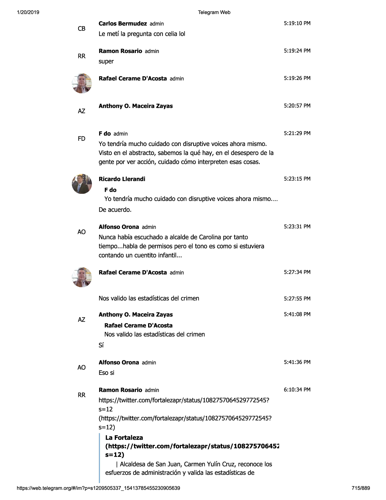 1/20/2019

telegram web

cb

rr

az

fd

carlos bermudez admin

5:19:10 pm

le metf la pregunta con celia lol
ramon rosario admin

5:19:24 pm

super
rafael cerame d'acosta admin

5:19:26 pm

anthony o. maceira zayas

5:20:57 pm

f do admin

5:21:29 pm

yo tendrfa mucho cuidado con disruptive voices ahora mismo.
visto en el abstracto, sabemosla que hay, en el desesperode la
gente por ver acci6n, cuidadoc6mo interpreten esas cosas.
ricardo llerandi

5:23:15 pm

fdo

yo tendrfa mucho cuidadocon disruptive voices ahora mismo....
de acuerdo.

ao

az

alfonso orona admin

5:23:31 pm

nuncahabfaescuchadoa alcaldede carolinapor tanto
tiempo...habla de permisospero el tono es como si estuviera
contando un cuentito infantil...
rafael cerame d'acosta admin

5:27:34 pm

nosvalido las estadfsticasdel crimen

5:27:55 pm

anthony o. maceira zayas

5:41:08 pm

rafael cerame d'acosta

nos valido las estadfsticasdel crimen
sf

ao

rr

alfonso orona admin

5:41:36 pm

esosi
ramon rosario admin

6:10:34 pm

https://twitter.com/fortalezapr/status/1082757064529772545?
5=12
(https://twitter .com/fortalezapr/ status/1082757064529772545?
5=12)
la fortaleza
(https:/ /twitter.com/fortalezapr / status/ 10827570645~
s=12)
i alcaldesade san juan, carmenyulfn cruz, reconocelos
esfuerzosde administraci6ny valida las estadfsticasde

https ://web .telegram .org/#/im?p=s1209505337 _ 15413785455230905639

715/889

