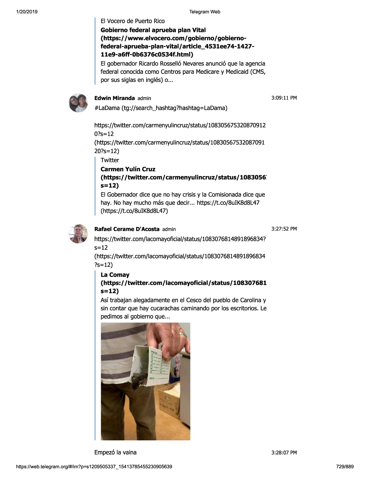 1/20/2019

telegram web

el vocerode puerto rico
gobierno federal aprueba plan vital
(https:/ /www.elvocero.com/ gobierno/ gobiernofederal-aprueba-plan-vital / article_ 4531ee74-142711e9-a6ff-0b6376c0534f .html)
el gobernador ricardorossell6nevaresanunci6 que la agenda
federal conocidacoma centrespara medicarey medicaid(cms,
par sus siglas en ingles) o...
edwin miranda admin

3:09:11 pm

#ladama (tg ://search_hashtag?hashtag=ladama)
https://twitter.com/carmenyulincruz/status/108305675320870912
0?s=12
(https://twitter.com/carmenyulincruz/status/10830567532087091
20?s=12)
twitter
carmen yulin cruz
(https:/ /twitter.com/ carmenyulincruz/ status/ 1083056 '.
s=12)
el gobernadordice que no hay crisis y la comisionadadice que
hay. no hay mucho masque decir... https://t.co/8uik8d8l47
(https://t.co/8uik8d8l47)
rafael cerame d'acosta admin

3:27 :52 pm

https://twitter.com/lacomayoficial/status/1083076814891896834?
s=12
(https://twitter .com/lacomayoficial/status/1083076814891896834
?s=12)
la comay
(https:/ /twitter.com/ lacomayoficial/ status/ 108307681
s=12)
asftrabajan alegadamenteen el cescodel pueblo de carolina y
sin contar que hay cucarachascaminandopar las escritorios. le
pedimosal gobierno que...

empez6la vaina
https ://web .telegram .org/#/im?p=s1209505337 _ 15413785455230905639

3:28:07 pm
729/889

