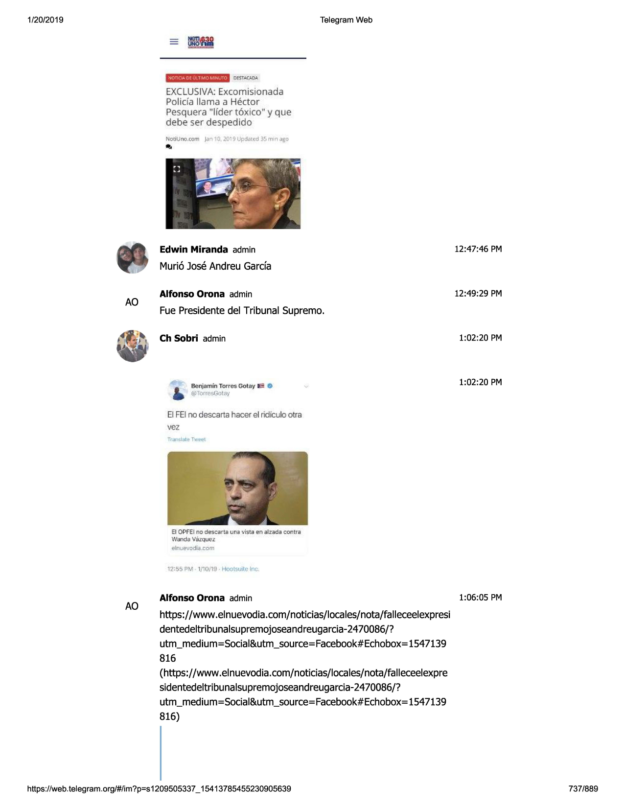 1/20/2019

telegram web

uotiq.4 clf ul tl~to mni.j!'o

exclusiva: excom isionada
policfa llama a hector

pesquera "lfder t 6xico " y que
debe ser d espedid o

..

not iv no.ccm

jan 10, 2015-updatcd 35 rrnn ago

edwin miranda admin

12:47:46 pm

muri6 jose andreu garda

ao

alfonso orona admin

12:49:29 pm

fue presidentedel tribunal supremo.
ch sobri admin

1:02:20 pm

1:02:20 pm

el feino descarta hacer el ridiculo otra

vez

el o pfei no desc a.rta una •jista en atzada contra

v,tanda va.i:::qu@z
el nl.e•jadia .to m

12:55 l'm 1/"0/19 hool~llm inc

ao

alfonso orona admin

1:06:05 pm

https://www .elnuevodia.com/noticias/locales/nota/falleceelexpresi
dentedeltribunalsupremojoseandreugarcia-24
70086/?
utm_medium=social&utm_source=facebook#echobox=ls47139
816
(https://www.elnuevodia.com/noticias/locales/nota/falleceelexpre
sidentedeltribunalsupremojoseandreugarcia-2470086/?
utm_medium=social&utm_source=facebook#echobox=ls47139
816)

https ://web .telegram .org/#/im?p=s1209505337 _ 15413785455230905639

737/889

