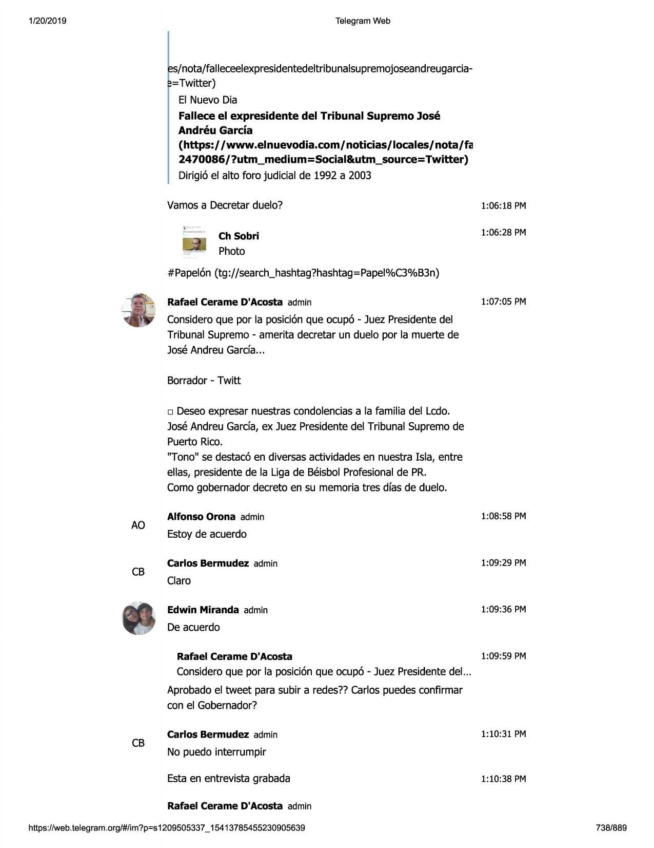 1/20/2019

telegram web

s/nota/falleceelexpresidentedeltribunalsupremojoseandreugarcia,;,=twitter)
el nuevo dia
fallece el expresidente del tribunal supremo jose
andreu garcia
(https:/ /www.elnuevodia.com/noticias/locales/nota/fa
2470086/?utm_medium=social&utm_source=twitter)
dirigi6 el alto foro judicial de 1992 a 2003
vamosa decretarduelo?
ch sobri

1:06:18 pm
1:06:28 pm

photo
#papel6n (tg://search_hashtag?hashtag=papel%c3%b3n)
rafael cerame d'acosta admin

1:07:05 pm

consideroque por la posici6nque ocup6 - juez presidentedel
tribunal supremo- amerita decretar un duelo por la muerte de
joseandreu garefa...
borrador- twitt
□

deseoexpresar nuestrascondolenciasa la familia del ledo.
joseandreu garda, ex juez presidentedel tribunal supremode
puerto rico.
"tono" se destac6en diversasactividadesen nuestra isla, entre
ellas, presidentede la liga de beisbolprofesionalde pr.
comogobernadordecreto en su memoriatres dfas de duelo.

ao

cb

alfonso orona admin

1:08:58 pm

estoyde acuerdo
carlos bermudez admin

1:09:29 pm

claro
edwin miranda admin

1:09:36 pm

de acuerdo
rafael cerame d'acosta

1:09:59 pm

consideroque por la posici6nque ocup6 - juez presidentedel...
aprobadoel tweet para subir a redes??carlos puedesconfirmar
con el gobernador?

cb

carlos bermudez admin

1:10:31 pm

no puedo interrumpir
estaen entrevista grabada

1:10:38 pm

rafael cerame d'acosta admin
https ://web .telegram .org/#/im?p=s1209505337 _ 15413785455230905639

738/889

