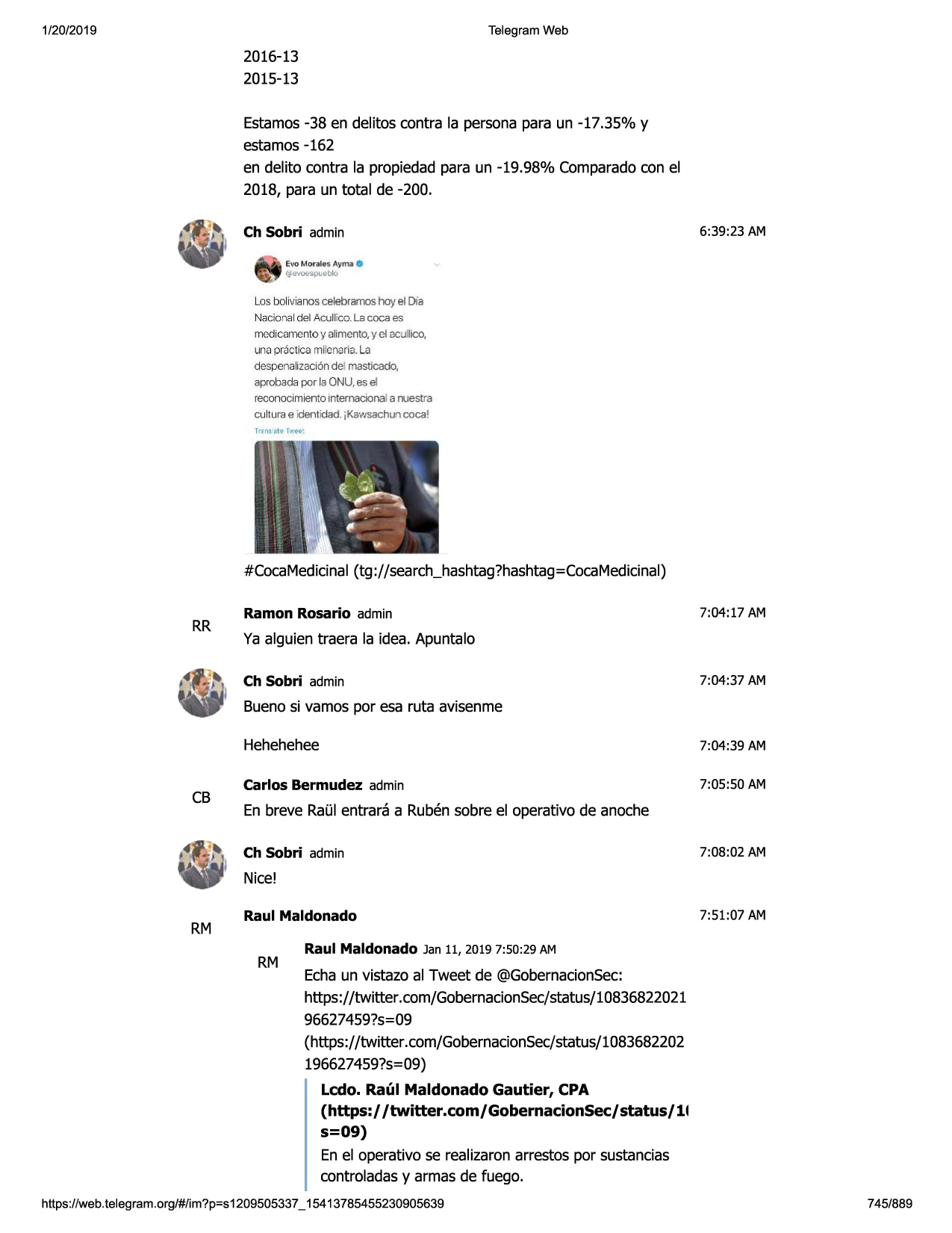 1/20/2019

telegram web

2016-13
2015-13

estamos-38 en delitos contra la personapara un -17.35% y
estamos-162
en delito contra la propiedadpara un -19.98% comparadocon el
2018, para un total de -200.
ch sobri admin

6:39:23 am

evo mor~ les aym,;t0

~-avoespt.eblo

los bolivianos celebramoshoy el dfa
nacional del acullico. la cocs es
medicamento y alimento, y el acullico,
una practica rni'enaria.la
despenalizaci6n del masticado,
aprobada por la onu, es el
reconocimiento internacional a nuestra
culturae identidad. jkawsachun coca 1

#cocamedicinal(tg://search_hashtag?hashtag=cocamedicinal)

rr

ramon rosario admin

7:04:17 am

ya alguien traera la idea. apuntalo
ch sobri admin

7:04:37 am

buenosi vamos por esa ruta avisenme

cb

hehehehee

7:04:39 am

carlos bermudez admin

7:05:50 am

en breve raulentrara a rubensobre el operativo de anoche
ch sobri admin

7:08 :02 am

nice!

rm

raul maldonado

rm

7:51:07 am

raul maldonado jan 11, 2019 7:50:29 am

echaun vistazo al tweet de @gobernacionsec:
https://twitter .com/gobernacionsec/status/10836822021
96627459?5=09
(https://twitter.com/gobernacionsec/status/1083682202
196627459?5=09)
ledo. raul maldonado gautier, cpa
(https:/ /twitter.com/gobernacionsec/status/11
s=09)
en el operativo se realizaronarrestos por sustancias
controladasy armas de fuego.

https ://web .telegram .org/#/im?p=s1209505337 _ 15413785455230905639

745/889

