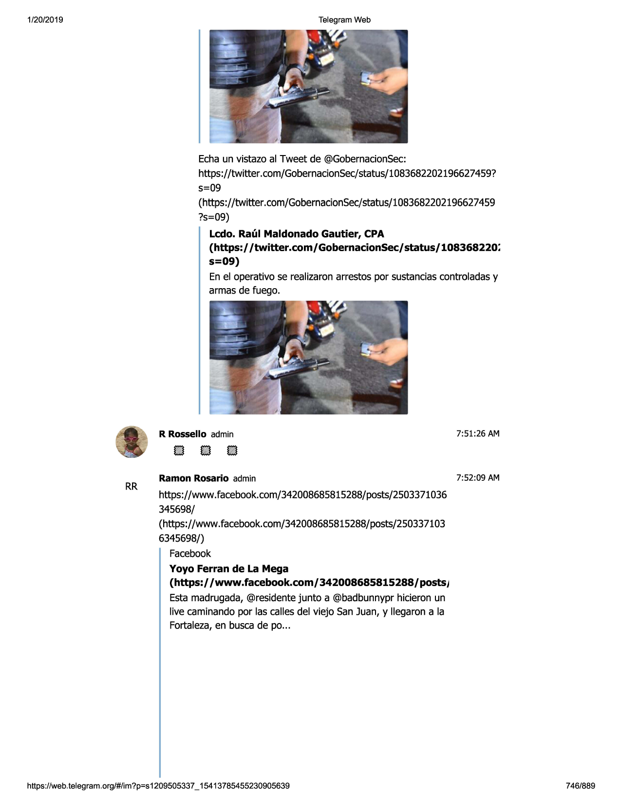 1/20/2019

telegram web

echaun vistazo al tweet de @gobernacionsec:
https://twitter .com/gobernacionsec/status/1083682202196627459?
s=09
(https://twitter.com/gobernacionsec/status/1083682202196627459
?s=09)
ledo. raul maldonado gautier, cpa
(https:/ /twitter.com/gobernacionsec/status/108368220:
s=09)
en el operativo se realizaronarrestos par sustanciascontroladasy
armas de fuego.

rr

r rossello admin

7:51:26 am

ramon rosario admin

7:52:09 am

https://www.facebook.com/342008685815288/posts/2503371036
345698/
(https://www.facebook.com/342008685815288/posts/250337103
6345698/)
facebook
yoyo ferran de la mega
(https:/ /www.facebook.com/ 342008685815288/ postsj
esta madrugada,@residentejunta a @badbunnyprhicieron un
live caminandopar las callesdel viejo san juan, y llegaron a la
fortaleza,en buscade po...

https ://web .telegram .org/#/im?p=s1209505337 _ 15413785455230905639

746/889

