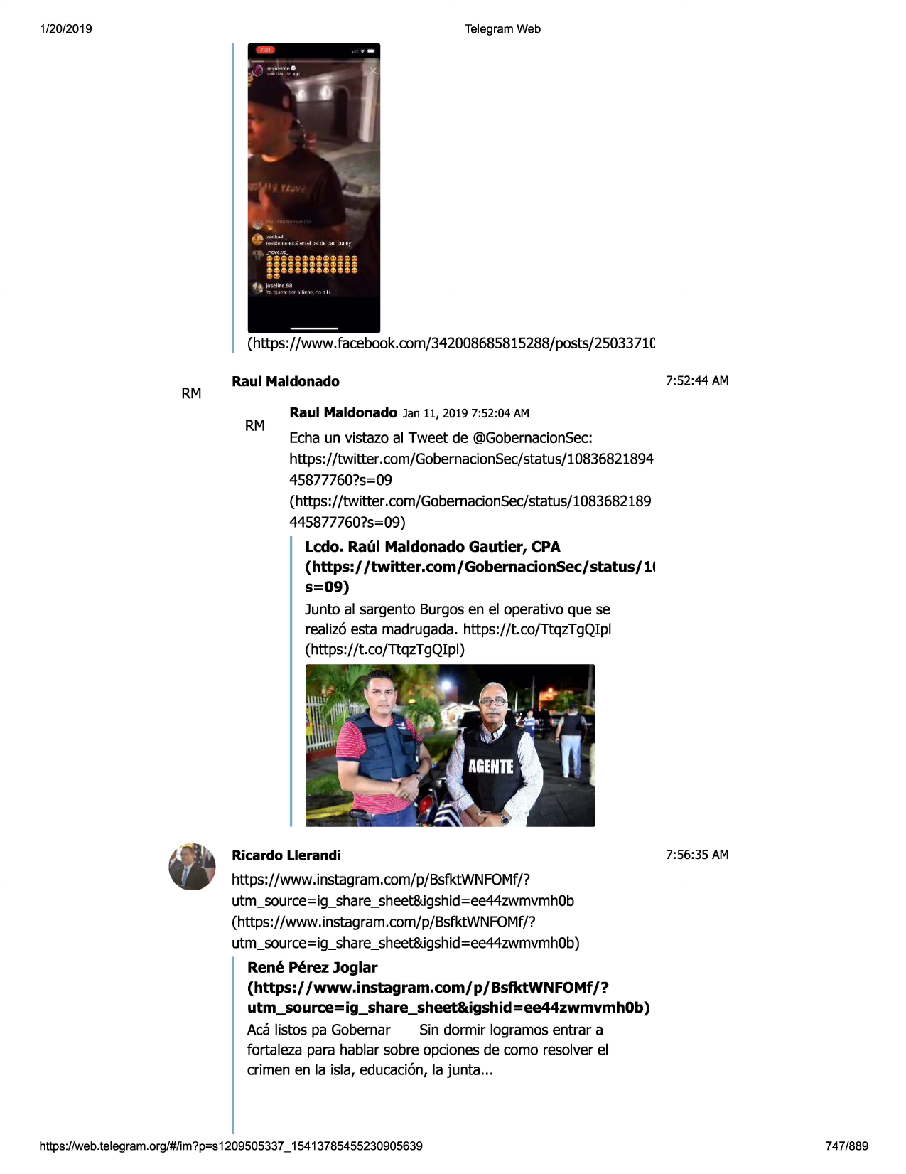 1/20/2019

telegram web

(https://www.facebook.com/342008685815288/posts/2503371c

rm

raul maldonado

rm

7:52:44 am

raul maldonado jan 11, 2019 7:52:04 am

echaun vistazo al tweet de @gobernacionsec:
https://twitter .com/gobernacionsec/status/10836821894
45877760?s=09
(https://twitter.com/gobernacionsec/status/1083682189
445877760?s=09)
ledo. raul maldonado gautier, cpa
(https:/ /twitter.com/gobernacionsec/status/11
s=09)
junto al sargento burgosen el operativo que se
realiz6esta madrugada.https://t.co/ttqztgqipl
(https://t.co/ttqztgqipl)

ricardo llerandi

7:56:35 am

https://www.instagram.com/p/bsfktwnfomf/?
utm_source=ig_share_sheet&igshid=ee44zwmvmh0b
(https://www.instagram.com/p/bsfktwnfomf/?
utm_source=ig_share_sheet&igshid=ee44zwmvmh0b)
rene perez joglar
(https:/ /www.instagram.com/ p/ bsfktwnfomf /?
utm_source=ig_share_sheet&igshid=ee44zwmvmh0b)
aca listos pa gobernar
sin dormir logramosentrar a
fortaleza para hablar sobre opcionesde como resolverel
crimen en la isla, educaci6n,la junta ...

https ://web .telegram .org/#/im?p=s1209505337 _ 15413785455230905639

747/889

