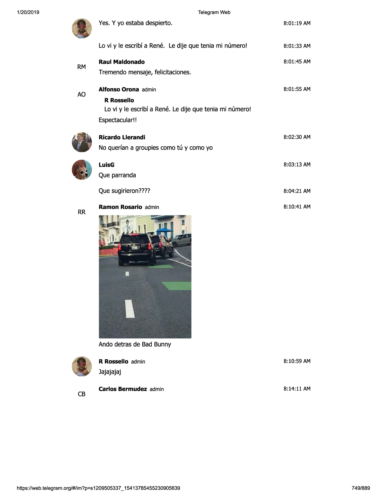 1/20/2019

telegram web

rm

ao

yes.y yo estaba despierto.

8:01:19 am

lo vi y le escribfa rene. le dije que tenia mi numero!

8:01:33 am

raul maldonado

8:01:45 am

tremendo mensaje,felicitaciones.
alfonso orona admin

8:01:55 am

r rossello

lo vi y le escribfa rene. le dije que tenia mi numero!
espectacular!!
ricardo llerandi

8:02:30 am

no querfan a groupies como tu y como yo
luisg

8:03:13 am

que parranda

rr

que sugirieron????

8:04:21 am

ramon rosario admin

8:10:41 am

ando detras de bad bunny
r rossello admin

8:10:59 am

jajajajaj

cb

carlos bermudez admin

https ://web .telegram .org/#/im?p=s1209505337 _ 15413785455230905639

8:14:11 am

749/889

