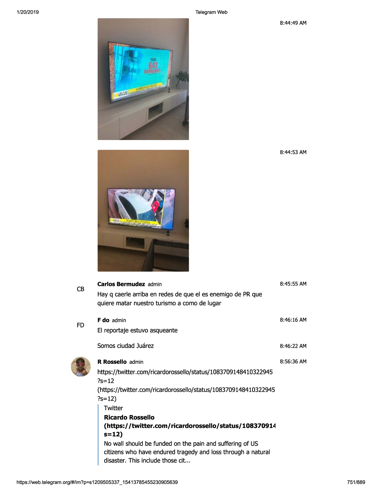 1/20/2019

telegram web

8:44:49am

8:44:53 am

cb

fd

carlos bermudez admin

8:45:55 am

hay q caerle arriba en redes de que el es enemigo de prque
quiere matar nuestro turismo a coma de lugar
f do admin

8:46:16 am

el reportaje estuvo asqueante
somosciudad juarez

8:46:22 am

r rossello admin

8:56:36 am

https://twitter.com/ricardorossello/status/1083709148410322945
?s=12
(https://twitter .com/ricardorossello/status/1083709148410322945
?s=12)
twitter
ricardo rossello
(https:/ /twitter.com/ricardorossello/status/108370914
s=12)
no wall should be funded on the pain and suffering of us
citizenswho have endured tragedy and loss through a natural
disaster. this includethose cit...

https ://web .telegram .org/#/im?p=s1209505337 _ 15413785455230905639

751/889

