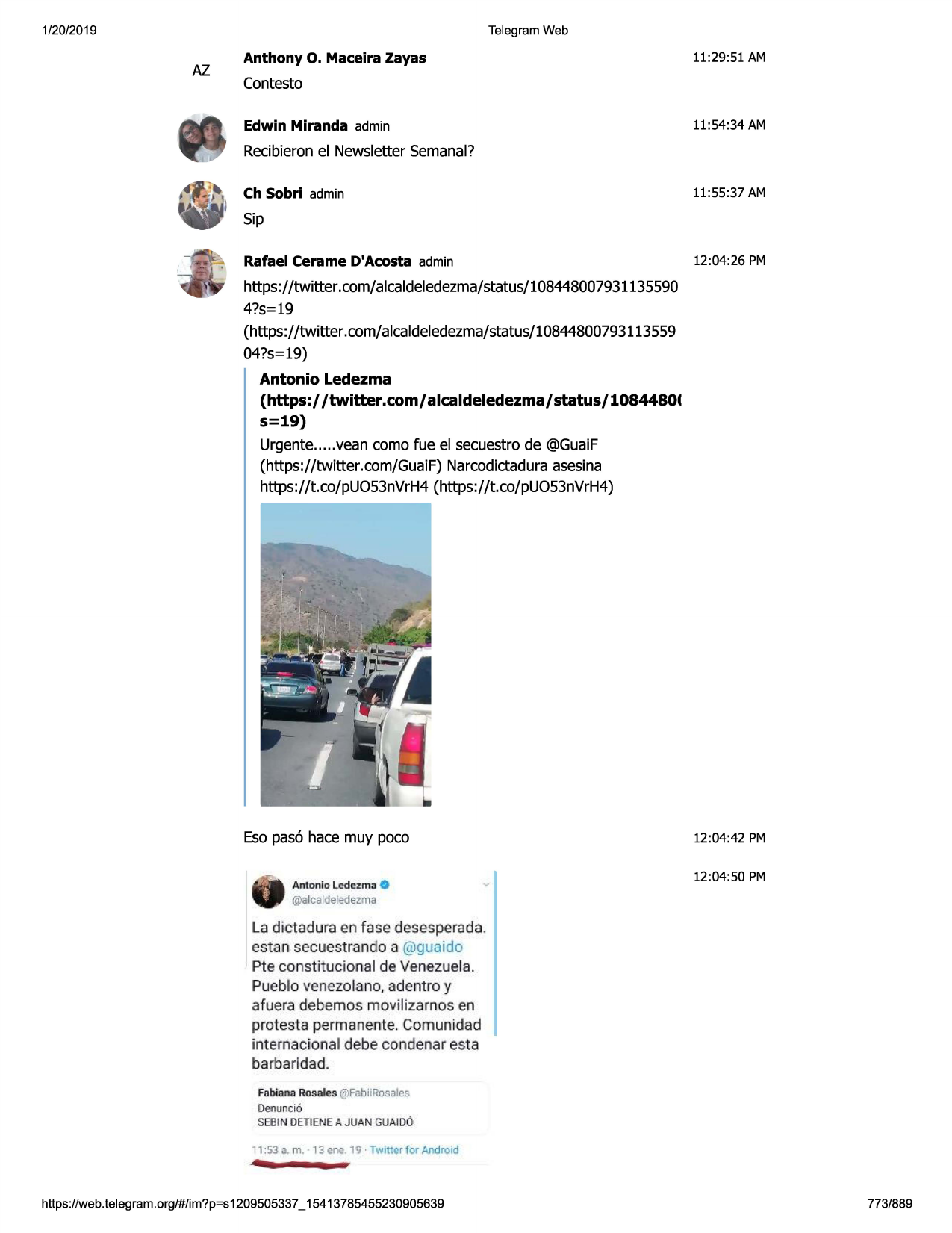 1/20/2019

telegram web

az

anthony

o. maceira

zayas

11:29:51 am

contesto
edwin miranda admin

11:54:34 am

recibieron el newsletter semanal?
ch sobri admin

11:55:37 am

sip
rafael cerame d'acosta admin

12:04:26 pm

https://twitter.com/alcaldeledezma/status/108448007931135590
4?s=19
(https://twitter.com/alcaldeledezma/status/10844800793113559
04?s=19)

antonio ledezma
(https:/ /twitter.com/ alcaldeledezma/ status/ 10844801
s=19)
urgente ..... vean como fue el secuestro de @guaif
(https://twitter.com/guaif) narcodictadura asesina
https://t.co/puo53nvrh4 (https://t.co/puo53nvrh4)

eso pas6 hace muy poco
0
@alcaldeledez.ma
antonie ledezm ·a

12:04:42 pm
12:04:50 pm

la dictadura en fase desesperada.
estan secuestrando a @guaido

pte constitucionalde venezuela.
pueblo venezolano, adentro y
afuera debemos movilizarnos en
protesta permanente . comun idad
internacional debe condenar esta
barbar idad .
fabianarosales@fabiirosales
denuncio
sebin detienea juan guaido

-

...

11:53 a. m. 13 cne. 19 · twitter for android

https ://web .telegram .org/#/im?p=s1209505337 _ 15413785455230905639

773/889

