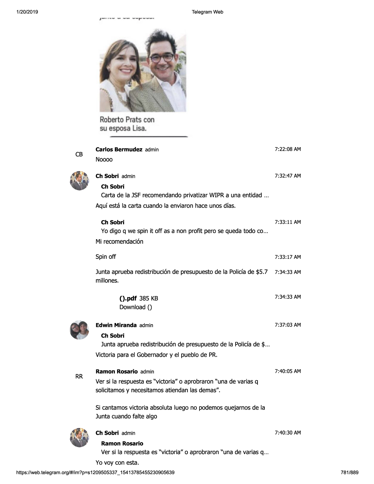 1/20/2019

~-. - ----...-----

telegram web

..,_

robertopratscon
suespos l"sa.
cb

carlos bermudez admin

7:22:08 am

noooo
ch sobri admin

7:32:47 am

ch sobri

carta de la jsfrecomendandoprivatizar wipr a una entidad ...
aquf esta la carta cuando la enviaron hace unos dfas.
ch sobri

7:33:11 am

yo digo q we spin it off as a non profit pero se queda todo co...
mi recomendaci6n
spinoff

7:33:17 am

junta aprueba redistribuci6n de presupuestode la polida de $5.7
millones.

7:34:33 am

().pdf 385 kb

7:34:33 am

download()
edwin miranda admin

7:37:03 am

ch sobri

junta aprueba redistribuci6n de presupuestode la polida de $ ...
victoria para el gobernadory el pueblo de pr.

rr

ramon rosario admin

7:40:05 am

ver si la respuestaes "victoria" o aprobraron "una de varias q
solicitamosy necesitamosatiendan las demas".
si cantamos victoria absoluta luego no podemosquejarnos de la
junta cuando falte algo
ch sobri admin

7:40:30 am

ramon rosario

ver si la respuestaes "victoria" o aprobraron "una de varias q ...
yo voy con esta.
https ://web .telegram .org/#/im?p=s1209505337 _ 15413785455230905639

781/889

