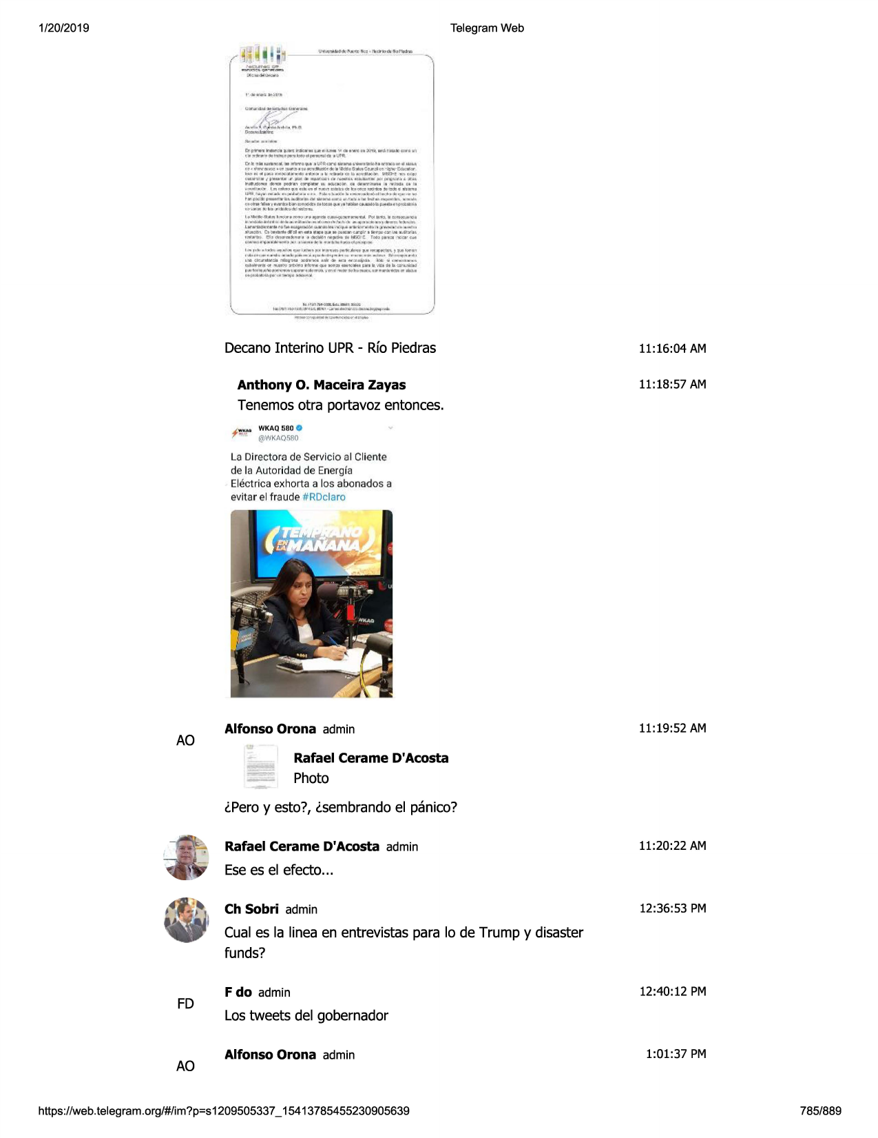 1/20/2019

telegram web

d~t9'11tukdl~~ul-lllbmy.al-.u.m:..ffil,w.l,t'--iiii
, .............
r.r • .,....t,;,,i,,41~
..... •y'll
dltt1.ll, 1-,-, ■ ·,ul•,.._....,q..,

1t:'r.un:•-,

....... ~t

• ..-..,,,,..._,.

.........- •..,,...,...~.,..:llood!•«•
.... &...•.::
.....,;1..,,._.,,..~
k.t .... ,.-..~•••••"'•
......, ._ •t~'iliiij/1_4"

9

___

•111'.....,,,,._

1l■ ,- 'h......._

......

~t-••w
'°''i,_ _,,• .-:....

.... ~,«-'a~

-._,<:ir,: ..

..-■• ■

· o:llltp-.-ajt!f.llt.1!ta,i1
4.,,. .. ",, ... . ..............
__
............. ,:..... ...

r

11,

-.<:»t

ti

---11

i

it'au

ct ill

l .. •~1'affw,..rltl\ll'i"ln9u

,.:.:i ....,. ..........

tir,~:1e~__,,.au,,..dl.:o.m.ommio-..,,.,~

-

~ - , r£.,

looj-..,.,_.;w•

, ,_...._

...
.....,.,...........
.........
'""""
l,furito,,1/1•~~-•-"• .......
"""._-.:,,11,ie>o,,,_i
, _._ ...
..............
.. ......................
...........
.•.,.,.-...
~,.~~......,
.. ...,......,.,1,w--n.._,.._.,..,_.

t....,=+>l'idl:,ul.ll:a,...111he&iil~b.p.om•1~

,

_

,

~-"i&

clti.1--•:t1n-1 ■ct1 ......

lio-,.

,.,..
...,!'":!:':!~~=!:

~

.,_:-

-<.r¢1m"pc-'71""'-¥'i1l

......
.;=,..:*~u

1.:...

---

,-""........,...,.-...,.o::111"
,,._,.jl':"l..-.,_~
.....,,_•0..::1111:«'s'l,:ni, ....n,_._,...... ._.___ , ..,,..... ,,. ..._ • -• ••-l"#n-••••
ma.ti~_,._ ...w ,» ..c.l ,w •~
v .... -..-...
-~~qot-=--~ah~ii
.1t.-nil~
i__._«
_......,,....,.,..._,_..-,,tp-.y_,1....,.
.. i.._._.,...,
.. __ .,..
lill

~

-:k.m'-.:tl

mpl,:6-(,w

t.11........

-'ii

~

,_...._.,,.._h.l
.....
14_.,_...,.,.
_ ~
____
""~"""-1

decanointerino upr- rfo piedras
anthony

o. maceira

zayas

11:16:04 am
11:18:57 am

tenemosotra portavozentonces.
f

':.'1° wkaq580 o
·@wk,\o580

la directora de servicio al cliente
de la autoridad de energia
electrica exhorta a los abonados a
evitar el fraude #rdclaro

ao

alfonso orona admin

11:19:52 am

rafael cerame d'acosta

photo
lpero y esto?, lsembrando el panico?
rafael cerame d'acosta admin

11:20:22 am

esees el efecto...
ch sobri admin

12:36:53 pm

cual es la linea en entrevistas para lo de trump y disaster
funds?

fd

ao

f do admin

12:40:12 pm

lostweets del gobernador
alfonso orona admin

https://web.telegram.org/#/im?p=s1209505337_ 15413785455230905639

1:01:37 pm

785/889

