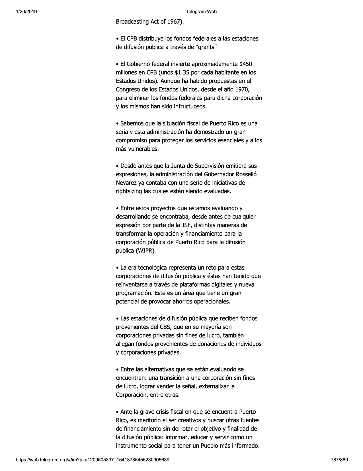 1/20/2019

telegram web

broadcastingact of 1967).
• el cpbdistribuye los fondos federalesa las estaciones
de difusi6n publicaa traves de "grants"
• el gobiernofederal invierte aproximadamente$450
millonesen cpb(unos $1.35 por cada habitante en los
estadosunidos).aunque ha habido propuestasen el
congresode los estadosunidos,desde el aiio 1970,
para eliminar los fondos federales para dicha corporaci6n
y los mismoshan sido infructuosos.
• sabemosque la situaci6nfiscal de puerto ricoes una
seria y esta administraci6nha demostradoun gran
compromisopara proteger los serviciosesencialesy a los
mas vulnerables.
• desdeantes que la junta de supervisionemitiera sus
expresiones,la administraci6ndel gobernadorrossell6
nevarezya contaba con una serie de iniciativasde
rightsizing las cualesestan siendo evaluadas.
• entre estos proyectosque estamosevaluandoy
desarrollandose encontraba,desde antes de cualquier
expresi6npor parte de la jsf,distintas manerasde
transformar la operaci6ny financiamientopara la
corporaci6npublicade puerto ricopara la difusi6n
publica (wipr).
• la era tecnol6gicarepresentaun reto para estas
corporacionesde difusi6n publicay estas han tenido que
reinventarsea traves de plataformasdigitales y nueva
programaci6n.estees un area que tiene un gran
potencialde provocarahorros operacionales.
• lasestacionesde difusi6n publicaque recibenfondos
provenientesdel cbs,que en su mayorfason
corporacionesprivadassin fines de lucro, tambien
allegan fondos provenientesde donacionesde individuos
y corporacionesprivadas.
• entre las alternativasque se estan evaluandose
encuentran: una transici6n a una corporaci6nsin fines
de lucro, lograr vender la seiial, externalizarla
corporaci6n,entre otras.
• ante la grave crisis fiscal en que se encuentra puerto
rico,es meritorio el ser creativosy buscarotras fuentes
de financiamientosin derrotar el objetivo y finalidad de
la difusi6n publica: informar, educar y servir como un
instrumento social para tener un pueblomas informado.
https:1/web.telegram.org/#/im?p=s1209505337 _ 15413785455230905639

787/889

