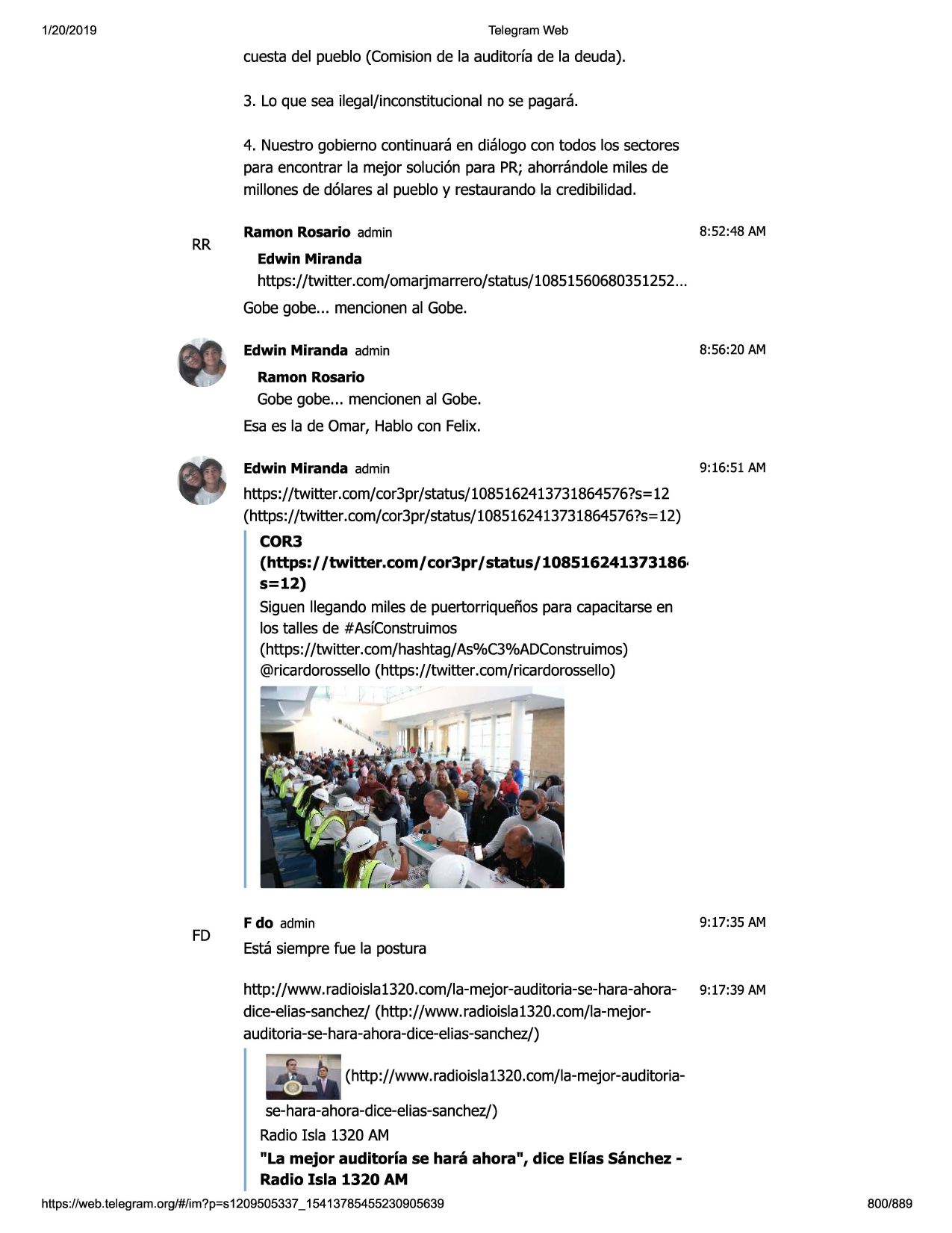1/20/2019

telegram web

cuesta del pueblo (comisionde la auditorfa de la deuda).
3. lo que sea ilegal/inconstitucionalno se pagara.
4. nuestrogobierno continuaraen dialogo con todos los sectores
para encontrar la mejor soluci6n para pr; ahorrandolemiles de
millonesde d6iaresal pueblo y restaurandola credibilidad.

rr

ramon rosario admin

8:52:48 am

edwin miranda

https://twitter .com/omarjmarrero/status/10851560680351252
...
gobegobe... mencionenal gobe.
edwin miranda admin

8:56:20 am

ramon rosario

gobegobe... mencionenal gobe.
esaes la de omar, hablocon felix.
edwin miranda admin

9:16:51 am

https://twitter.com/cor3pr/status/1085162413731864576?s=
12
(https://twitter .com/cor3pr/status/1085162413731864576?s=
12)
cor3

(https:/ /twitter.com/ cor3pr / status/ 108516241373186·
s=12)
siguen llegando miles de puertorriqueiiospara capacitarseen
los talles de #asfconstruimos
(https://twitter.com/hashtag/as%c3%adconstruimos)
@ricardorossello(https://twitter .com/ricardorossello)

fd

9:17:35 am

f do admin

estasiemprefue la postura
http://www. radioisla1320.com/la-mejor-auditoria-se-hara-ahora- 9: 17:39 am
dice-elias-sanchez/(http://www. radioisla1320.com/la-mejorauditoria-se-hara-ahora-dice-elias-sanchez/)
(http://www. radioisla1320.com/la-mejor-auditoriase-hara-ahora-dice-elias-sanchez/)
radioisla 1320 am
"la mejor auditoria se hara ahora", dice elias sanchez radio isla 1320 am

https ://web .telegram .org/#/im?p=s1209505337 _ 15413785455230905639

800/889

