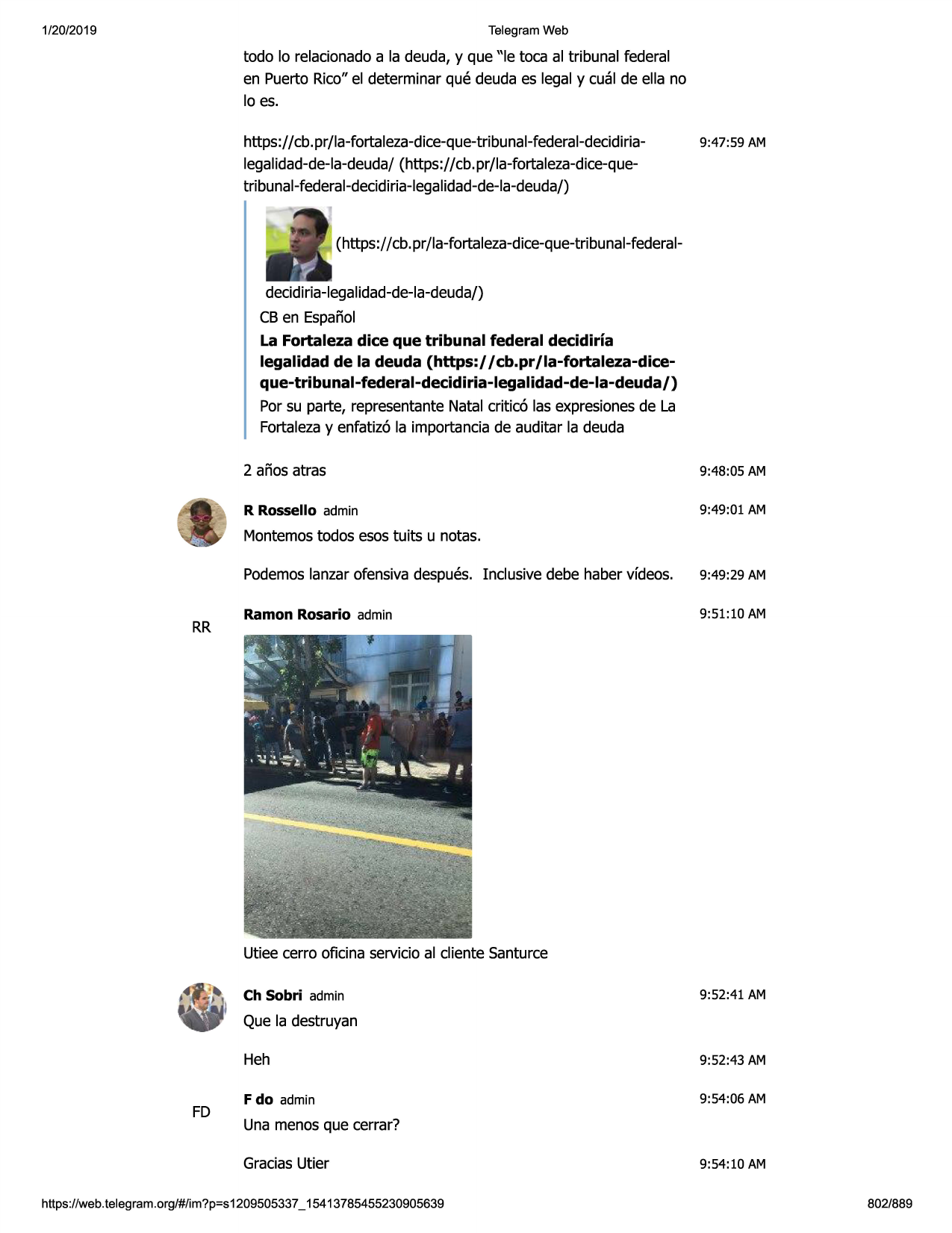 1/20/2019

telegram web

todo lo relacionadoa la deuda, y que "le toca al tribunal federal
en puerto rico" el determinar que deuda es legal y cual de ella no
lo es.
https://cb.pr/la-fortaleza-dice-que-tribunal-federal-decidirialegalidad-de-la-deuda/(https:// cb.pr/la-fortaleza-dice-quetribunal-federal-decidiria-legalidad-de-la-deuda/)

9:47:59 am

(https://cb.pr/la-fortaleza-dice-que-tribunal-federaldecidiria-legalidad-de-la-deuda/)
cb en espanol
la fortaleza dice que tribunal federal decidiria
legalidad de la deuda (https://cb.pr/la-fortaleza-diceque-tribunal-federal-decidiria-legalidad-de-la-deuda/)
por su parte, representantenatal critic6 las expresionesde la
fortalezay enfatiz6 la importanciade auditar la deuda
2 anos atras

9:48:05 am

r rossello admin

9:49:01 am

montemostodos esos tuits u notas.

rr

podemoslanzarofensivadespues. inclusive debe haber vfdeos.

9:49:29 am

ramon rosario admin

9:51:10 am

utiee cerro oficina servicioal cliente santurce
ch sobri admin

9:52:41 am

que la destruyan

fd

heh

9:52:43 am

f do admin

9:54:06 am

una menosque cerrar?
graciasutier

https ://web .telegram .org/#/im?p=s1209505337 _ 15413785455230905639

9:54:10 am
802/889

