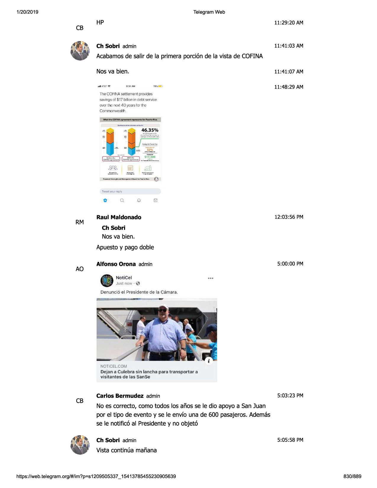 1/20/2019

telegram web

cb

hp

11:29:20 am

ch sobri admin

11:41 :03 am

acabamosde salir de la primera porci6n de la vista de cofina
nosva bien.

11:41:07 am
11:48 :29 am

, 1lll-',t,s.t1al'"

lll e cofina settlement provides
savings of $ 17 billion in debt service
over the next 40 ycms for the
commonw.,.;llh.

46.35 %

0

rm

0.

q

el

12:03:56 pm

raul maldonado
ch sobri

nos va bien.
apuestoy pago doble

ao

5:00:00 pm

alfonso orona admin
notice l
jtj$i now·

0

denunci6 el presldente de la

camara.

noticel.com

dejan a culebra sin lancha para transportar

a

visitantesde las sanse

cb

carlos bermudez admin

5:03:23 pm

no es correcto, coma todos los afios se le dio apoyo a san juan
por el tipo de evento y se le envfo una de 600 pasajeros.ademas
se le notific6 al presidentey no objet6
ch sobri admin

5:05:58 pm

vista continua mafiana

https ://web .telegram .org/#/im?p=s1209505337 _ 15413785455230905639

830/889

