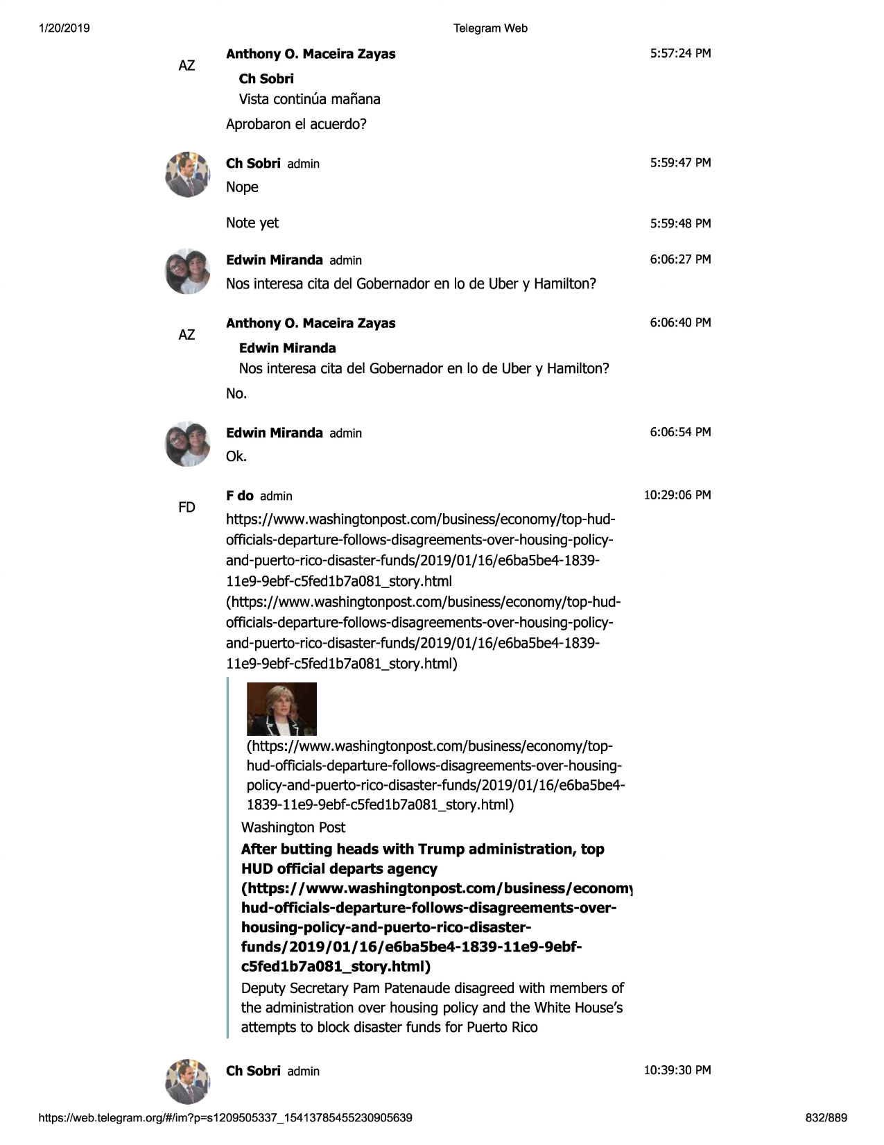 1/20/2019

telegram web

az

anthony

o. maceira

zayas

5:57:24 pm

ch sobri

vista continua mafiana
aprobaronel acuerdo?
5:59 :47 pm

ch sobri admin

nope
note yet

5:59:48 pm

edwin miranda admin

6:06:27 pm

nos interesa citadel gobernadoren lo de uber y hamilton?

az

anthony

o. maceira

zayas

6:06:40 pm

edwin miranda

nos interesa citadel gobernadoren lo de uber y hamilton?
no.
edwin miranda admin

6:06:54 pm

ok.
fd

fdo admin

10:29:06 pm

https://www.washingtonpost.com/business/economy
/top-hudofficials-departure-follows-disagreements-over-housing-policyand-puerto-rico-disaster-funds/2019/01/
16/e6ba5be4-183911e9-9ebf-c5fed1b7a081_story.html
(https://www.washingtonpost.com/business/economy
/top-hudofficials-departure-follows-disagreements-over-housing-policyand-puerto-rico-disaster-funds/2019/01/
16/e6ba5be4-183911e9-9ebf-c5fed1b7a081_story.html)

(https://www.washingtonpost.com/business/economy
/tophud-officials-departure-follows-disagreements-over-housingpolicy-and-puerto-rico-disaster-funds/2019/01/16/e6ba5be41839-11e9-9ebf-c5fed
1b7a081_story.html)
washingtonpost
after butting heads with trump administration, top
hud official departs agency
(https:/ /www.washingtonpost.com/business/econom,
hud-officials-departure-follows-disagreements-overhousing-policy-and-puerto-rico-disasterfunds/2019/01/16/e6ba5be4-1839-11e9-9ebfc5fedlb7a081_story.html)
deputy secretarypam patenaudedisagreedwith membersof
the administrationover housing policy and the white house's
attempts to block disasterfunds for puerto rico
ch sobri admin

https ://web .telegram .org/#/im?p=s1209505337 _ 15413785455230905639

10:39:30 pm

832/889

