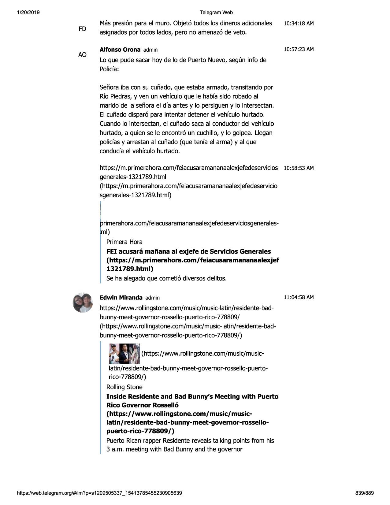 1/20/2019

telegram web

fd

ao

mas presi6n para el muro. objet6 todos los dineros adicionales
asignadospor todos lados, pero no amenaz6de veto.

10:34:18 am

alfonso orona admin

10:57:23 am

lo que pude sacar hoy de lo de puerto nuevo,seg(m info de
polida:
senoraiba con su cunado, que estaba armado, transitando por
rfo piedras,y ven un vehfculoque le habfasido robado al
marido de la senorael dfa antes y lo persigueny lo intersectan.
el cufiado dispar6 para intentar detener el vehfculohurtado.
cuandolo intersectan,el cunado saca al conductor del vehfculo
hurtado, a quien se le encontr6 un cuchillo, y lo golpea. llegan
polidas y arrestan al cufiado (que tenfa el arma) y al que
conduda el vehfculohurtado.
https://m. primerahora.com/feiacusaramananaalexjefedeservicios
10:58:53 am
generales-1321789.html
(https://m. primerahora.com/feiacusaramananaalexjefedeservicio
sgenerales-1321789.html)

rimerahora.com/feiacusaramananaalexjefedeserviciosgeneralesml)
primerahora
fei acusara maiiana al exjefe de servicios generales
(https://m.primerahora.com/feiacusaramananaalexjef
1321789.html)
se ha alegadoque cometi6 diversosdelitos.
edwin miranda admin

11:04:58 am

https://www .rollingstone.com/music/music-latin/residente-badbunny-meet-governor-rossello-puerto-rico778809/
(https://www.rollingstone.com/music/music-latin/residente-badbunny-meet-governor-rossello-puerto-rico-778809/)

··-

latin/residente-bad-bunny-meet-governor-rossello-puertorico-778809/)
rollingstone
inside residente and bad bunny's meeting with puerto
rico governor rossell6
(https:/ /www.rollingstone.com/ music/ musiclatin/ residente-bad-bunny-meet-governor-rossellopuerto-rico- 778809 /)
puerto ricanrapper residenterevealstalking points from his
3 a.m. meeting with bad bunny and the governor

https ://web .telegram .org/#/im?p=s1209505337 _ 15413785455230905639

839/889

