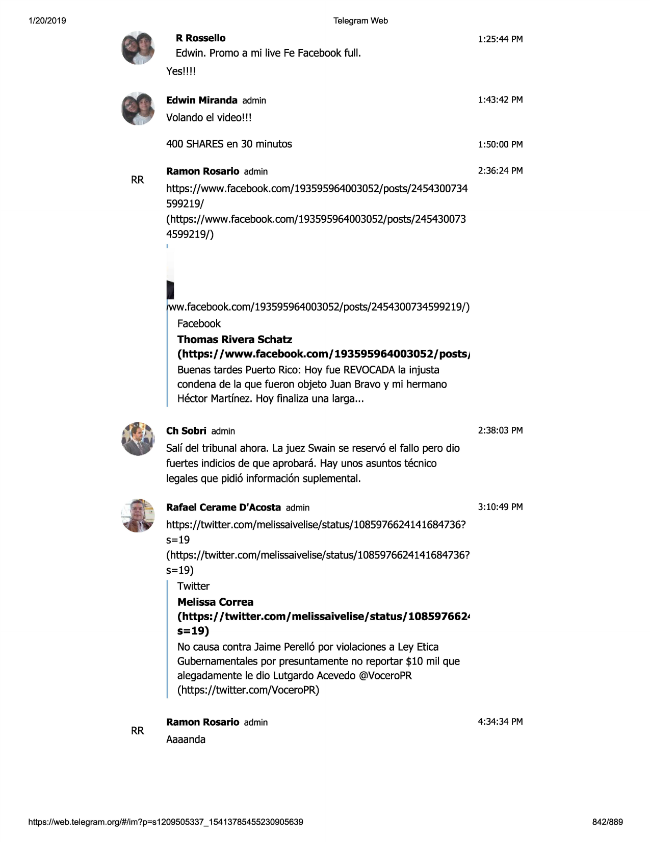 1/20/2019

telegram web

r rossello

1:25:44 pm

edwin. promo a mi live fe facebookfull.
yes!!!!
1:43:42 pm

edwin miranda admin

volandoel video!!!

rr

400 sharesen 30 minutos

1:50:00 pm

ramon rosario admin

2:36:24 pm

https://www.facebook.com/193595964003052/posts/2454300734
599219/
(https://www.facebook.com/193595964003052/posts/245430073
4599219/)

ww.facebook.com/193595964003052/posts/2454300734599219/)
facebook
thomas rivera schatz
(https:/ /www.facebook.com/ 193595964003052/ postsj
buenastardes puerto rico: hoy fue revocada
la injusta
condenade la que fueron objeto juan bravoy mi hermano
hector martinez. hoy finaliza una larga...
ch sobri admin

2:38:03 pm

salf del tribunal ahora. la juez swain se reserv6 el fallo pero dio
fuertes indiciosde que aprobara. hay unos asuntostecnico
legalesque pidi6 informaci6n suplemental.
rafael cerame d'acosta admin

3:10:49 pm

https://twitter.com/melissaivelise/status/1085976624141684
736?
5=19
(https://twitter .com/melissaivelise/status/1085976624141684736?
5=19)
twitter
melissa correa
(https:/ /twitter.com/ melissaivelise/ status/ 108597662t

s=19)
no causa contra jaime perellapor violacionesa ley etica
gubernamentalespor presuntamenteno reportar $10 mil que
alegadamentele dio lutgardoacevedo @voceropr
(https://twitter.com/voceropr)

rr

ramon rosario admin

4:34:34 pm

aaaanda

https ://web .telegram .org/#/im?p=s1209505337 _ 15413785455230905639

842/889

