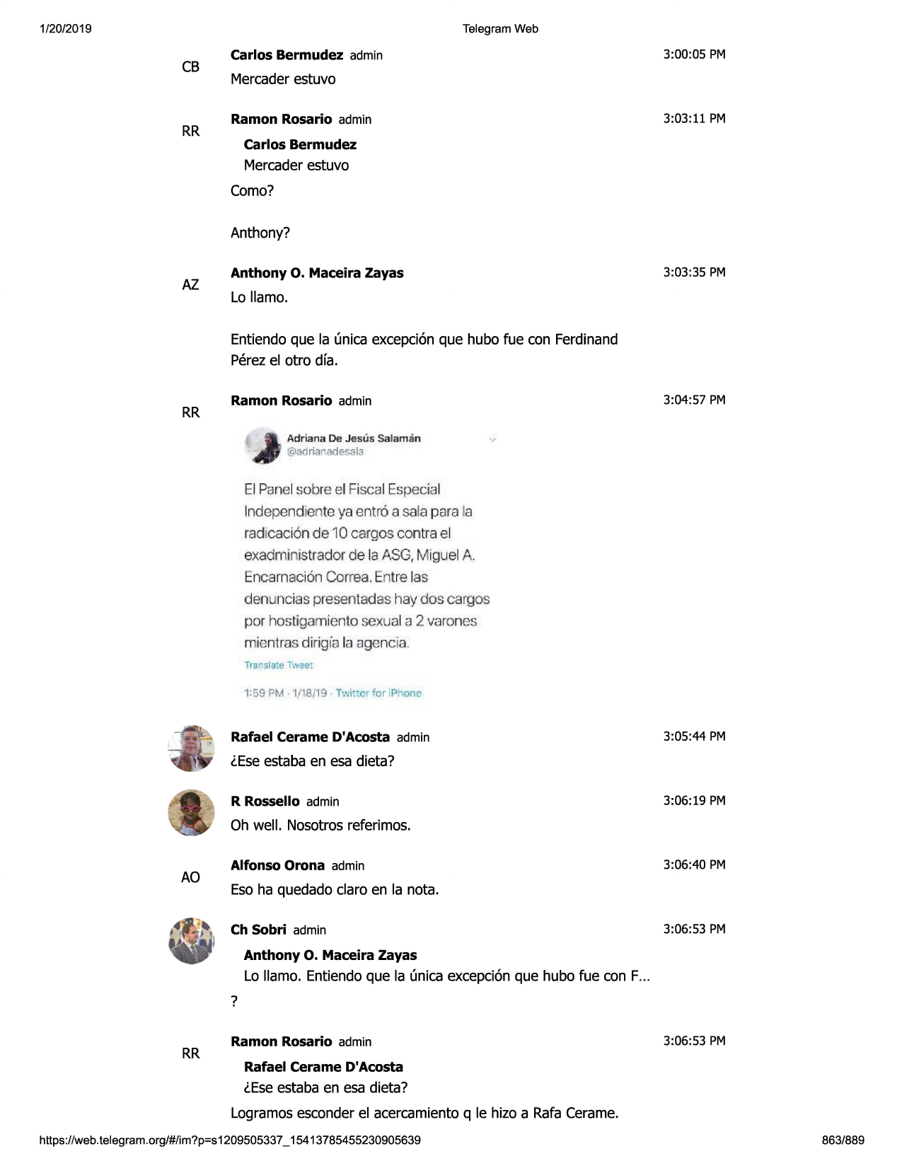 1/20/2019

telegram web

cb

rr

3:00:05 pm

carlos bermudez admin

mercaderestuvo
3:03:11 pm

ramon rosario admin
carlos bermudez

mercaderestuvo
como?
anthony?

az

3:03:35 pm

anthony o. maceira zayas

lo llamo.
entiendoque la (mica excepci6nque hubo fue con ferdinand
perezel otro dfa.

rr

3:04:57 pm

ramon rosario admin
ad riana de jesus sala ma n

v

@adriar adesalii

el panel sobre el fiscal especial
lndependiente ya entr6 a sala para la
radicaci6n de 10 cargos contra el
exadministrador de la asg,miguel a
encarnacion correa. entre las
den ncias presentadas hay dos cargos
por hostigamientosexual a 2 varones
mien1ras dirigia la agenda .
transla:e twee;
1:59 pm • ·1j18tl9 • twi~ cr for ip on~

rafael cerame d'acosta admin

3:05:44 pm

leseestaba en esa dieta?
3:06:19 pm

r rossello admin

oh well. nosotros referimos.

ao

3:06:40 pm

alfonso orona admin

eso ha quedado claro en la nota.
3:06:53 pm

ch sobri admin
anthony

o. maceira

layas

lo llamo. entiendoque la (mica excepci6nque hubo fue con f...
?

rr

ramon rosario admin

3:06:53 pm

rafael cerame d'acosta

leseestaba en esa dieta?
logramosesconderel acercamientoq le hizo a rafa cerame.
https ://web .telegram .org/#/im?p=s1209505337 _ 15413785455230905639

863/889

