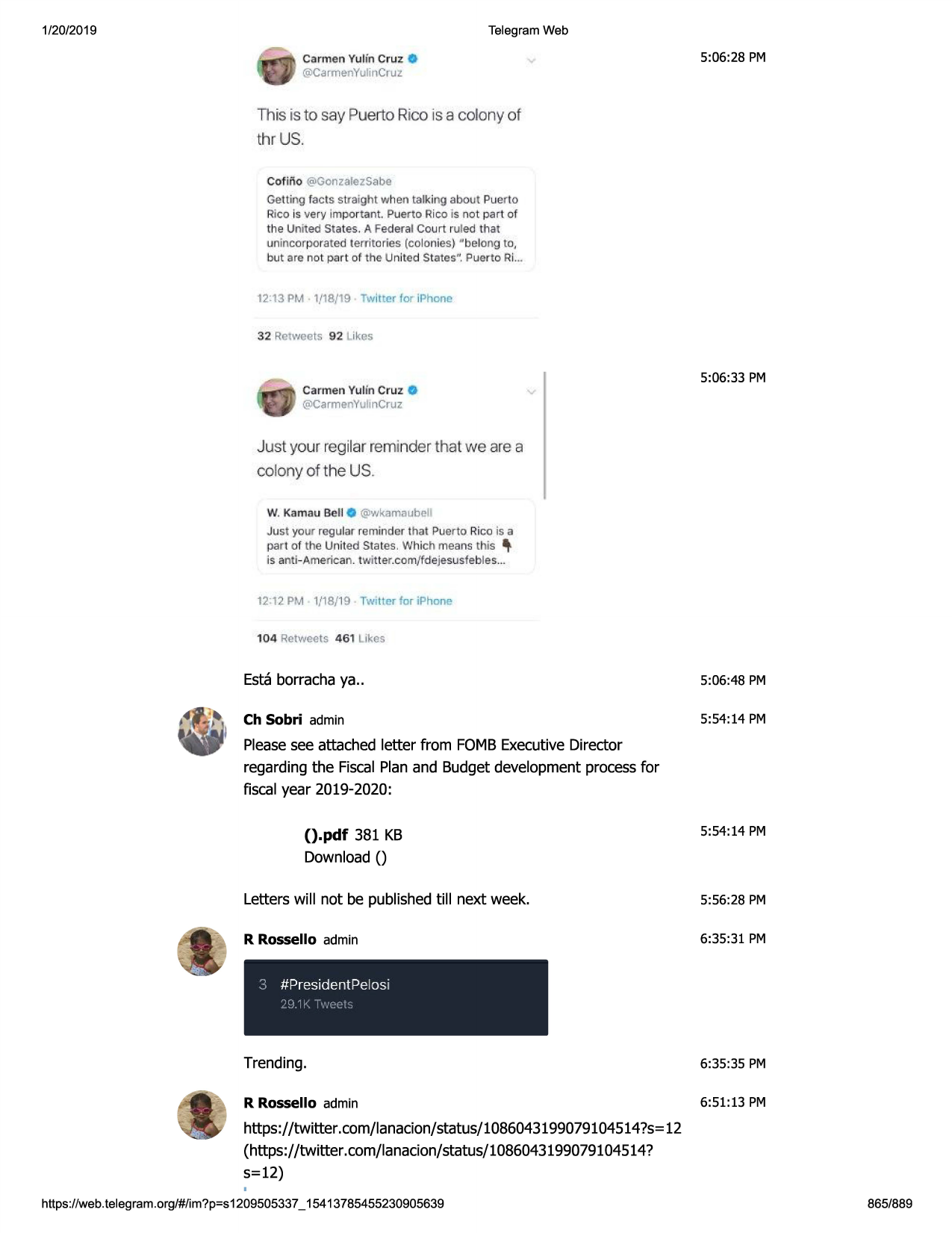1/20/2019

telegram web

5:06:28 pm

carmen yulin cruz.
@carmenyulin cruz.

this is to say puerto rico is a colony of
thr us.
cofino @gonzalezsabe
getti ng facts stra ight w hen talking abo ut puer to
rico is very impor tant puerto rico is not par t of
t l1e unit ed state s. a federa l court ruled tl1at
unincorpora ted terri tories (colo nies) " belo ng to,
but are not part of the united states" puer to ri...

12:13 pm 1,118/
19

twitter for iphonc

32 retweets 92 likes

5:06:33 pm
carmen yuun cruz
@c.irmenyulincruz

v

just your regilar reminder that we are a
colony of the us
w. kam~m bell o

@wkam□ ube ll

ju st your regu lar reminder that puer to rico is a
part of the united states . w hic h means this \
is anti -ame ricm . tw itt er.com /fdejesusfebles ...

1/18/ 19 twitter for iphone

12:12 pm

104 retweets 4 6 1 likes

esta borracha ya ..

5:06 :48 pm

ch sobri admin

5:54:14 pm

please see attached letter from fomb executive director
regarding the fiscal plan and budget development process for
fiscal year 2019-2020:
5:54:14 pm

().pdf 381 kb
download()
letters will not be published till next week.

5:56 :28 pm

r rossello admin

6:35:31 pm

3 #presidentpelosi
i•

,,

1,

·s._; '

trending .

6:35 :35 pm

r rossello admin

6:51:13 pm

https://twitter.com/lanacion/status/1086043199079104514

?s= 12

(https://twitter.com/lanacion/status/1086043199079104514?
s=12)
https ://web .telegram .org/#/im?p=s1209505337

_ 15413785455230905639

865/889

