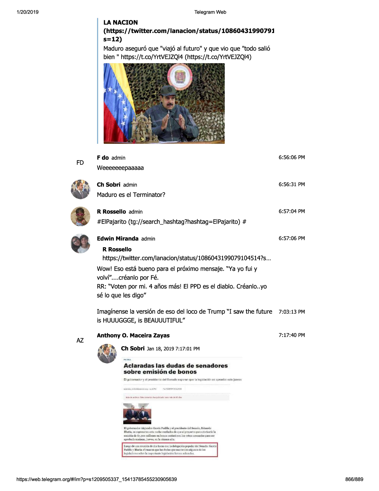 1/20/2019

telegram web

la nacion

(https:/ /twitter.com/ lanacion/ status/ 1086043199079l
s=12)
maduroasegur6que "viaj6 al futuro" y que vio que "todo sali6
bien " https://t.co/yrtvejzqi4(https://t.co/yrtvejzqi4)

fd

6:56:06 pm

f do admin

weeeeeeepaaaaa
6:56:31 pm

ch sobri admin

maduroes el terminator?
6:57:04 pm

r rossello admin

#eipajarito(tg ://search_hashtag?hashtag=eipajarito)
#
6:57:06 pm

edwin miranda admin
r rossello

https://twitter.com/lanacion/status/1086043199079104514?s
...
wow! esoesta bueno para el pr6ximo mensaje."ya yo fui y
volvf"....creanlo por fe.
rr:"voten por mi. 4 afios mas! el ppdes el diablo. creanlo..yo
se lo que les digo"

az

imagfnensela version de eso del loco de trump "i saw the future
is huuuggge,
is beauuutiful"

7:03:13 pm

anthony o. maceira zayas

7:17:40 pm

ch sobri jan 18, 20197:17:01 pm

aclaradas las dudas de senadores
50bre emis ion de bonos

:tjgi.,t,;u:111wil(ranjl'i) gan,ii.~
;i.·• i £(t(i•kk'tlt.-&
1s<11
11ik-. eau«11i~
rha.tla.a,;,x rq'lli,_1mn,utn l'£~ oonft11
l11i.
ilii'1udilllpro;i r, qu,;im.mrirt..1rf1in
.imidlm ii, $.1.fiupmujojk,5
"°''bn.,:,s:1m1110 -erok,s :di.j~::-r:(~dm i:nro .,.11~
1lliml.diii. j"j.~
,n\1.~ ~.11

l.wj;ode-una.t'ff.uuo;
n ~d:s lt.ti.oo
di:'k!,;.,..cwn
~d.t<l~::b
hd lll t :?-'13\1::[1,l ,r..~r~ qu.w
ll!d d lld.fd ij'lht foa.."'11.u:.,)fl
11.l{illl!!::;di:i \ill
t,-;1~~

ctt,;;:i,

~:ibrell. l «if":t1'1llle ►-~bdim fn~ron.xlemitu.

https ://web .telegram .org/#/im?p=s1209505337 _ 15413785455230905639

866/889

