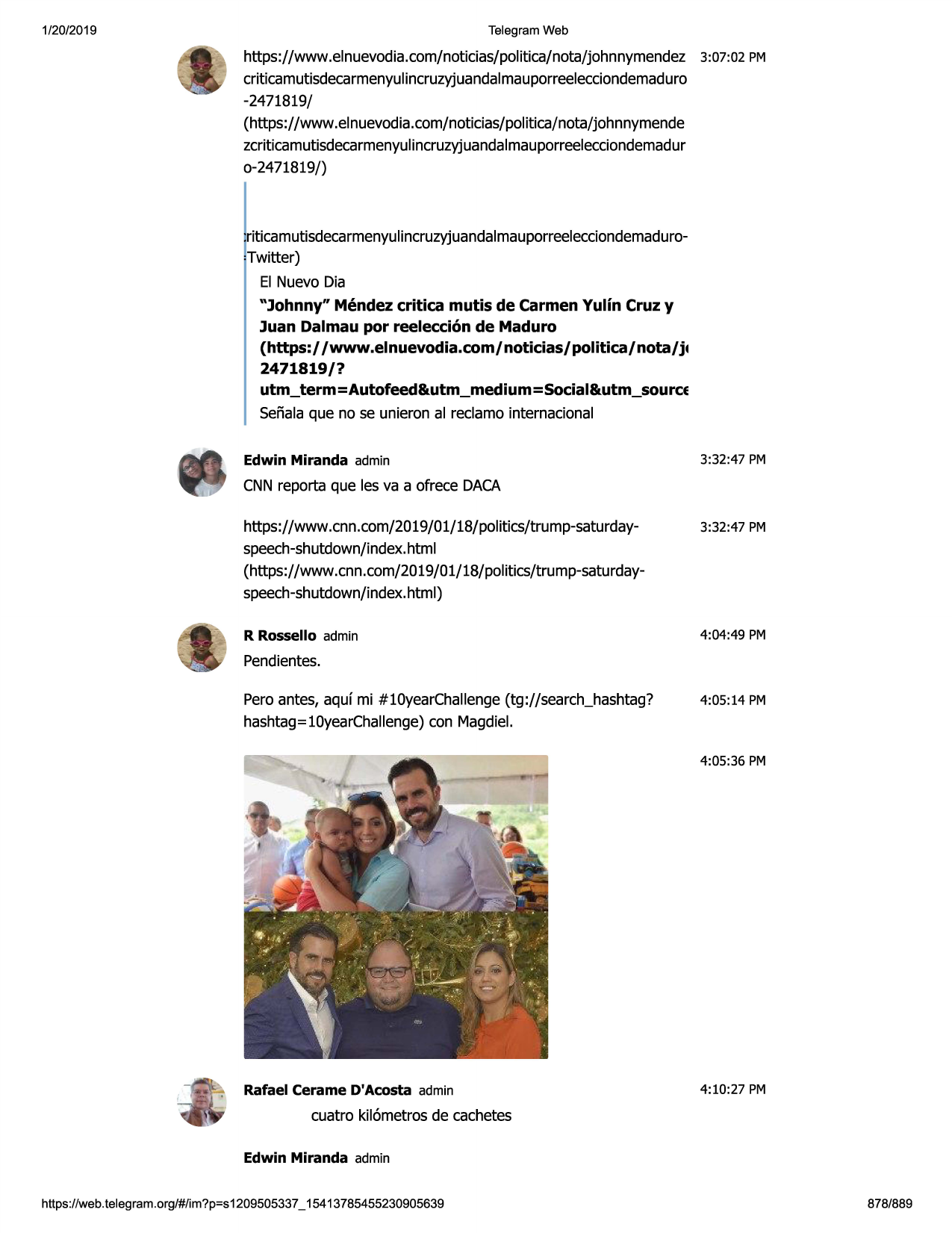 1/20/2019

telegram web

https://www .elnuevodia.com/noticias/politica/nota/johnnymendez3:07:02 pm
criticamutisdecarmenyulincruzyjuandalmauporreelecciondemaduro
-2471819/
(https://www.elnuevodia.com/noticias/politica/nota/johnnymende
zcriticamutisdecarmenyulincruzyjuandalmauporreelecciondemadur
o-2471819/)

t ticamutisdecarmenyulincruzyjuandalmauporreelecciondemadurotwitter)
el nuevo dia
"johnny" mendez critica mutis de carmen yulin cruz y
juan dalmau por reelecci6n de maduro
(https:/ /www.elnuevodia.com/noticias/politica/nota/j•

2471819/?
utm_term=autofeed&utm_medium=social&utm_source

senalaque no se unieron al reclamo internacional
edwin miranda admin

3:32:47 pm

cnnreporta que les va a ofrece daca
https://www .cnn.com/2019/01/18/politics/trump-saturdayspeech-shutdown/index.
html
(https://www.cnn.com/2019/01/18/politics/trump-saturdayspeech-shutdown/index.
html)

3:32:47 pm

r rossello admin

4:04:49 pm

pendientes.
peroantes, aquf mi #10yearchallenge(tg://search_hashtag?
hashtag=10yearchallenge)con magdiel.

4:05:14 pm

4:05:36 pm

rafael cerame d'acosta admin

4:10:27 pm

cuatro kii6metrosde cachetes
edwin miranda admin
https ://web .telegram .org/#/im?p=s1209505337 _ 15413785455230905639

878/889

