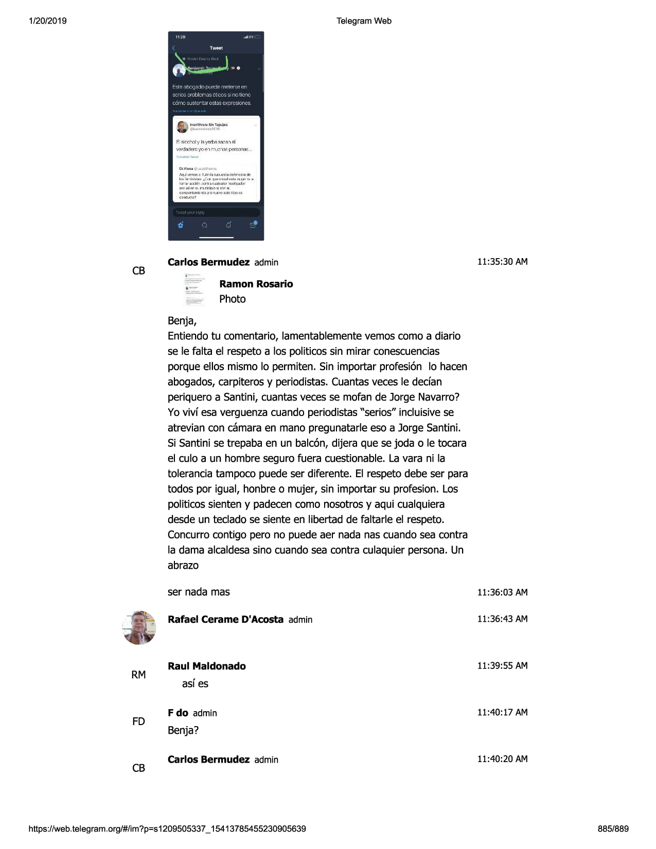 1/20/2019

telegram web

e .;,,l
c:ch :-..1
y lei\•p.ri":ia
:'ir:":el'"i-ai
•,,erdl'li'lem~'o,;:"ir"ijc "l;;is j.),'!
room ~ .

dl.!jiq~~

i.,..., .. ~\' ~11 , ~

,•q_{ ·,'!'m:r.: .:, "/ ..11, 1~~ j:> .i'!~~ o'!'l~ql'll
,j?
1,_,. f,. ,. •ll>tlm~ ~'• oi'1"' ""~•~1.-hi~ 111
., hi ,•, h

:::i:~_1r,~~~://:c~
-~r~~g;o~~
,
,:)~t..mlc,r.~

p"dyi.jc•.,;,c""'ci.:,:,c,

0

-

•

--cb

carlos bermudez admin

11:35:30 am

ramon rosario

photo
benja,
entiendotu comentario, lamentablementevemos como a diario
se le falta el respetoa los politicos sin mirar conescuencias
porque ellos mismo lo permiten. sin importar profesi6n lo hacen
abogados,carpiterosy periodistas.cuantasveces le dedan
periquero a santini, cuantasveces se mofan de jorge navarro?
yo vivf esa verguenzacuando periodistas"serios" incluisivese
atrevian con camaraen mano pregunatarleeso a jorge santini.
si santini se trepaba en un balc6n, dijera que se joda o le tocara
el culo a un hombre seguro fuera cuestionable. la vara ni la
toleranciatampoco puede ser diferente. el respeto debe ser para
todos por igual, honbre o mujer, sin importar su profesion. los
politicossienten y padecencomo nosotrosy aqui cualquiera
desde un teclado se siente en libertad de faltarle el respeto.
concurrocontigo pero no puede aer nada nas cuandosea contra
la dama alcaldesasino cuandosea contra culaquier persona.un
abrazo

rm

fd

cb

ser nada mas

11:36:03 am

rafael cerame d'acosta admin

11:36:43 am

raul maldonado

11:39:55 am

asf es
f do admin

11:40:17 am

benja?
carlos bermudez admin

https ://web .telegram .org/#/im?p=s1209505337 _ 15413785455230905639

11:40:20 am

885/889

